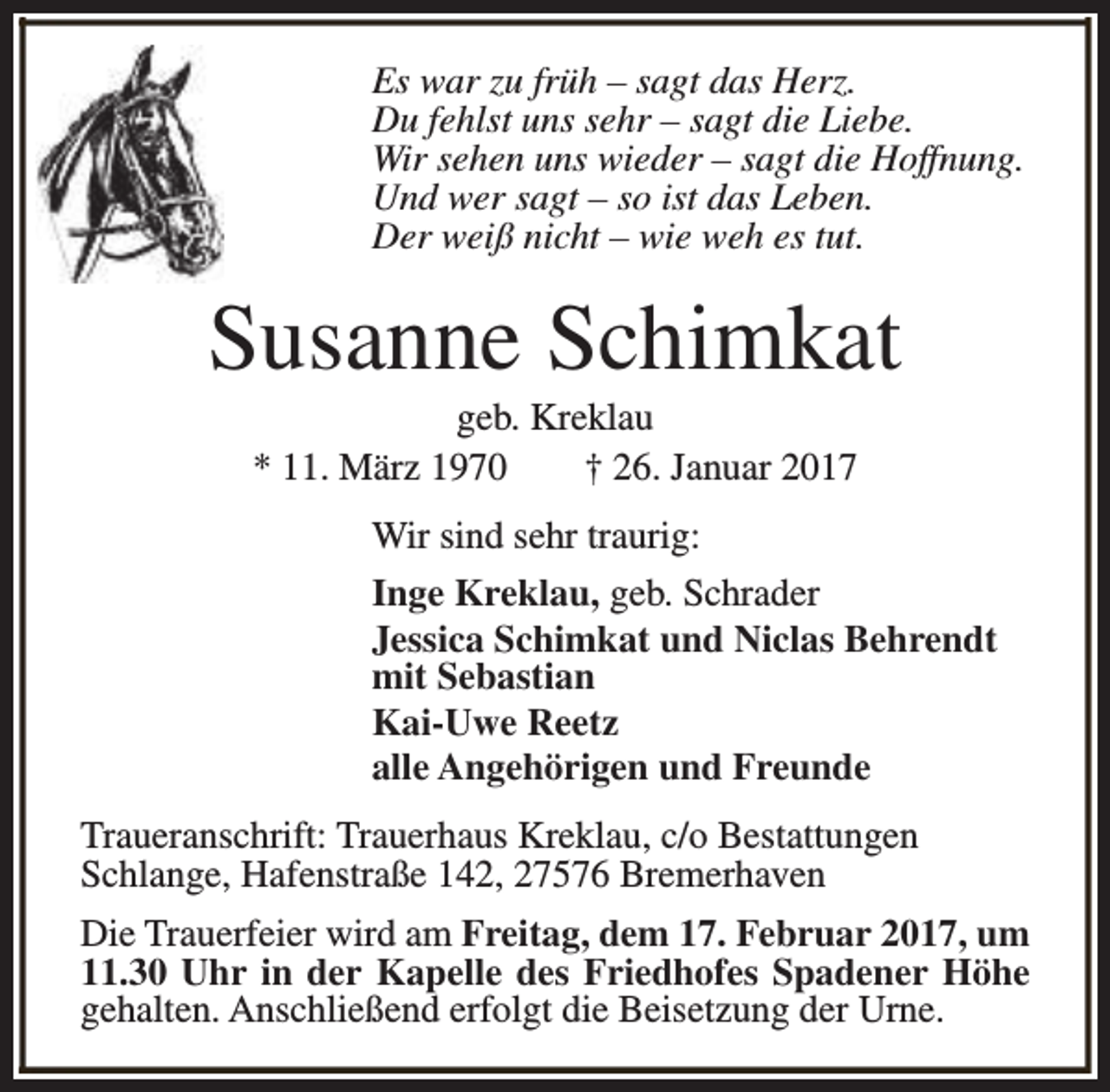 <p>Es war zu früh – sagt das Herz.<br />Du fehlst uns sehr – sagt die Liebe.<br />Wir sehen uns wieder – sagt die Hoffnung.<br />Und wer sagt – so ist das Leben.<br />Der weiß nicht – wie weh es tut.</p><p>Susanne Schimkat<br />geb. Kreklau<br />* 11. März 1970<br />† 26. Januar 2017</p><p>Wir sind sehr traurig:<br />Inge Kreklau, geb. Schrader<br />Jessica Schimkat und Niclas Behrendt<br />mit Sebastian<br />Kai-Uwe Reetz<br />alle Angehörigen und Freunde<br />Traueranschrift: Trauerhaus Kreklau, c/o Bestattungen<br />Schlange, Hafenstraße 142, 27576 Bremerhaven<br />Die Trauerfeier wird am Freitag, dem 17. Februar 2017, um<br />11.30 Uhr in der Kapelle des Friedhofes Spadener Höhe<br />gehalten. Anschließend erfolgt die Beisetzung der Urne.</p>