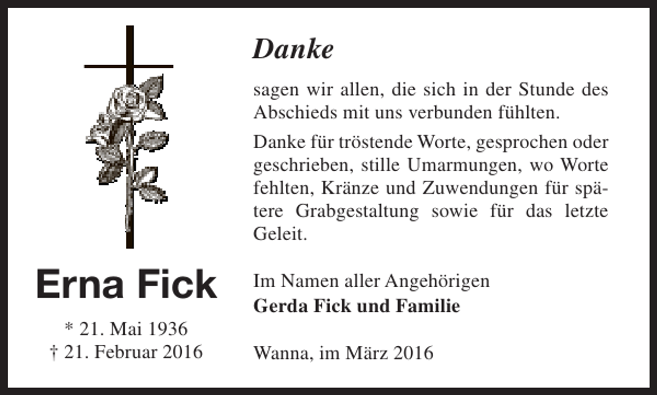 <p>Danke<br />sagen wir allen, die sich in der Stunde des<br />Abschieds mit uns verbunden fühlten.<br />Danke für tröstende Worte, gesprochen oder<br />geschrieben, stille Umarmungen, wo Worte<br />fehlten, Kränze und Zuwendungen für spätere Grabgestaltung sowie für das letzte<br />Geleit.</p><p>Erna Fick<br />* 21. Mai 1936<br />† 21. Februar 2016</p><p>Im Namen aller Angehörigen<br />Gerda Fick und Familie<br />Wanna, im März 2016</p>