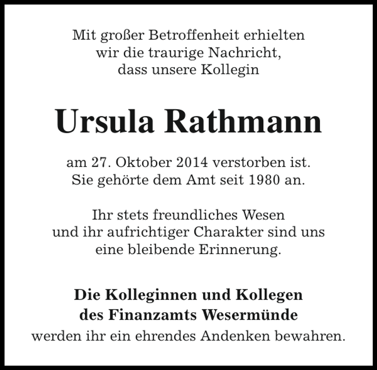 <p>Mit großer Betroffenheit erhielten<br />wir die traurige Nachricht,<br />dass unsere Kollegin</p><p>Ursula Rathmann<br />am 27. Oktober 2014 verstorben ist.<br />Sie gehörte dem Amt seit 1980 an.<br />Ihr stets freundliches Wesen<br />und ihr aufrichtiger Charakter sind uns<br />eine bleibende Erinnerung.</p><p>Die Kolleginnen und Kollegen<br />des Finanzamts Wesermünde<br />werden ihr ein ehrendes Andenken bewahren.</p>