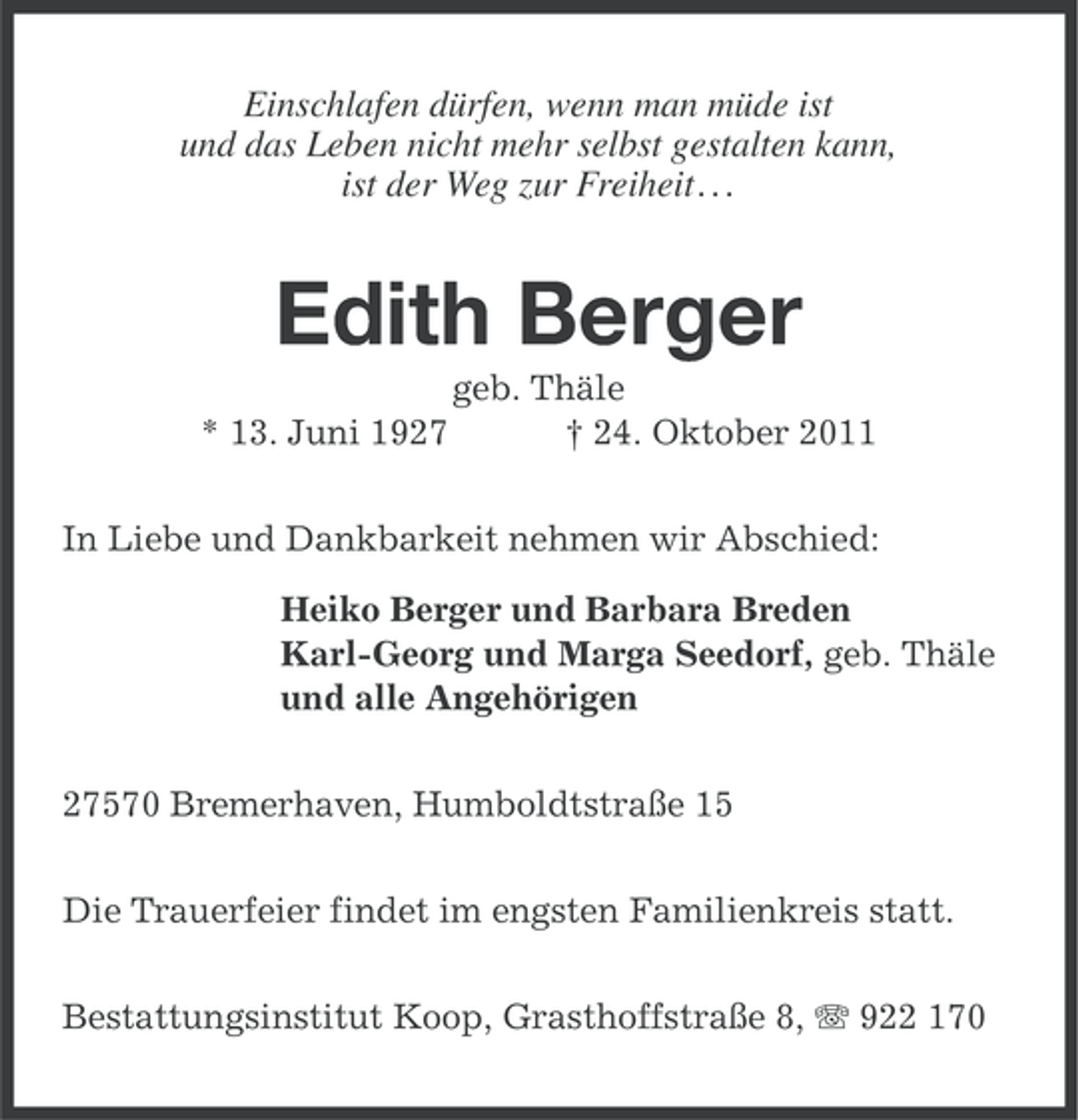<p>Einschlafen dürfen, wenn man müde ist<br />und das Leben nicht mehr selbst gestalten kann,<br />ist der Weg zur Freiheit . . .</p><p>Edith Berger<br />* 13. Juni 1927</p><p>geb. Thäle<br />† 24. Oktober 2011</p><p>In Liebe und Dankbarkeit nehmen wir Abschied:<br />Heiko Berger und Barbara Breden<br />Karl-Georg und Marga Seedorf, geb. Thäle<br />und alle Angehörigen<br />27570 Bremerhaven, Humboldtstraße 15<br />Die Trauerfeier findet im engsten Familienkreis statt.<br />Bestattungsinstitut Koop, Grasthoffstraße 8, 922 170</p>