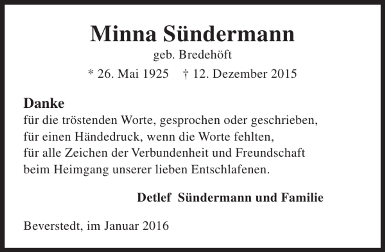 <p>Minna Sündermann</p><p>geb. Bredehöft<br />* 26. Mai 1925 † 12. Dezember 2015</p><p>Danke</p><p>für die tröstenden Worte, gesprochen oder geschrieben,<br />für einen Händedruck, wenn die Worte fehlten,<br />für alle Zeichen der Verbundenheit und Freundschaft<br />beim Heimgang unserer lieben Entschlafenen.<br />Detlef Sündermann und Familie<br />Beverstedt, im Januar 2016</p>