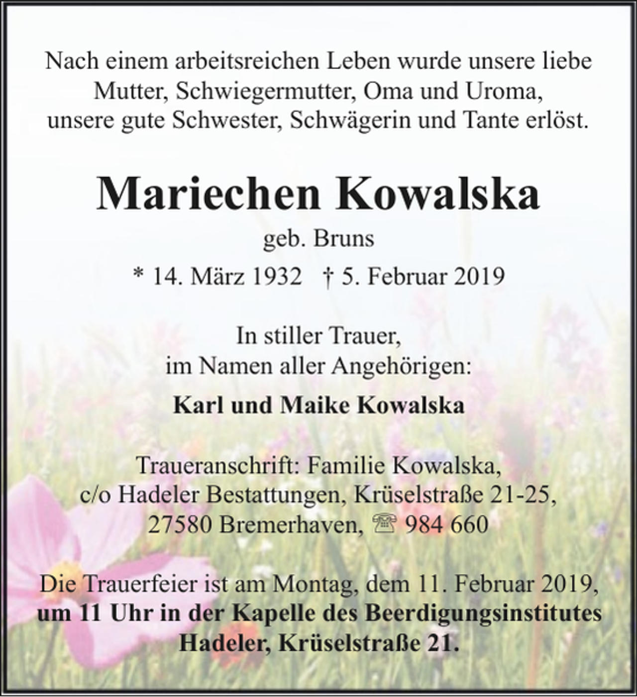 <p>Nach einem arbeitsreichen Leben wurde unsere liebe<br />Mutter, Schwiegermutter, Oma und Uroma,<br />unsere gute Schwester, Schwägerin und Tante erlöst.</p><p>Mariechen Kowalska<br />geb. Bruns<br />* 14. März 1932 † 5. Februar 2019<br />In stiller Trauer,<br />im Namen aller Angehörigen:<br />Karl und Maike Kowalska<br />Traueranschrift: Familie Kowalska,<br />c/o Hadeler Bestattungen, Krüselstraße 21-25,<br />27580 Bremerhaven, ' 984 660<br />Die Trauerfeier ist am Montag, dem 11. Februar 2019,<br />um 11 Uhr in der Kapelle des Beerdigungsinstitutes<br />Hadeler, Krüselstraße 21.</p>