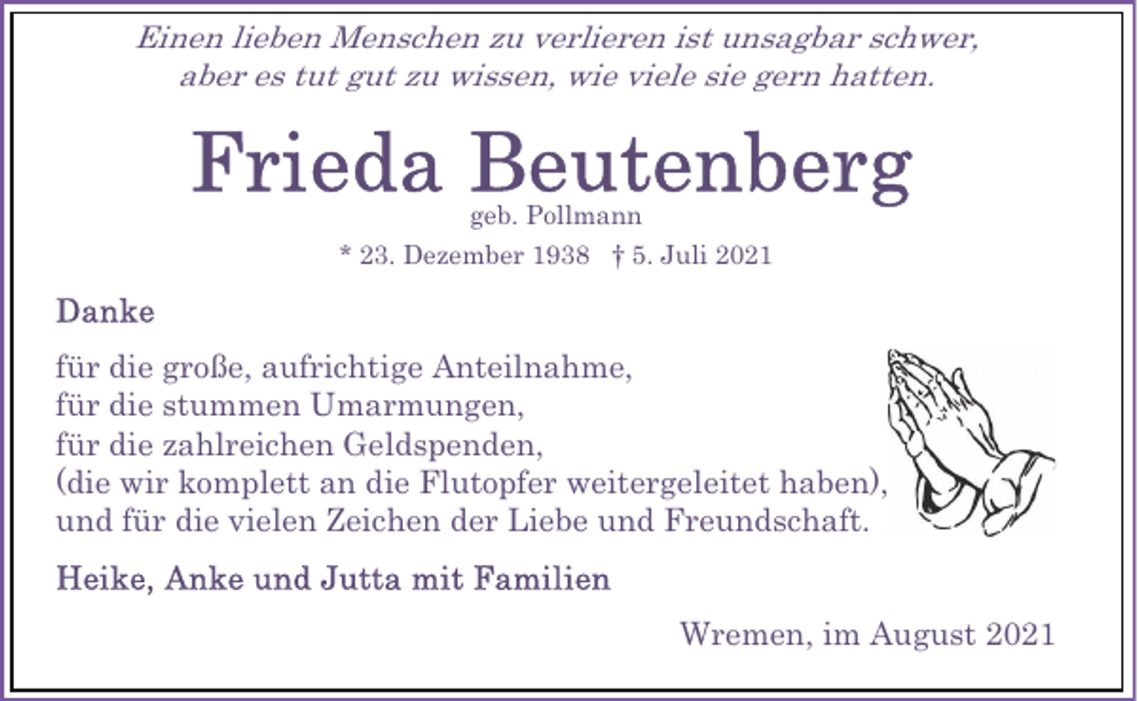 <p>Einen lieben Menschen zu verlieren ist unsagbar schwer,<br />aber es tut gut zu wissen, wie viele sie gern hatten.</p><p>geb. Pollmann<br />* 23. Dezember 1938 † 5. Juli 2021</p><p>für die große, aufrichtige Anteilnahme,<br />für die stummen Umarmungen,<br />für die zahlreichen Geldspenden,<br />(die wir komplett an die Flutopfer weitergeleitet haben),<br />und für die vielen Zeichen der Liebe und Freundschaft.<br />Wremen, im August 2021</p>