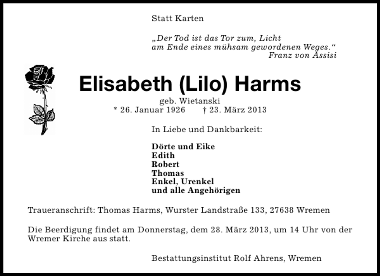 <p>Statt Karten<br />„Der Tod ist das Tor zum, Licht<br />am Ende eines mühsam gewordenen Weges.“<br />Franz von Assisi</p><p>Elisabeth (Lilo) Harms<br />geb. Wietanski<br />* 26. Januar 1926<br />† 23. März 2013<br />In Liebe und Dankbarkeit:<br />Dörte und Eike<br />Edith<br />Robert<br />Thomas<br />Enkel, Urenkel<br />und alle Angehörigen<br />Traueranschrift: Thomas Harms, Wurster Landstraße 133, 27638 Wremen<br />Die Beerdigung findet am Donnerstag, dem 28. März 2013, um 14 Uhr von der<br />Wremer Kirche aus statt.<br />Bestattungsinstitut Rolf Ahrens, Wremen</p>