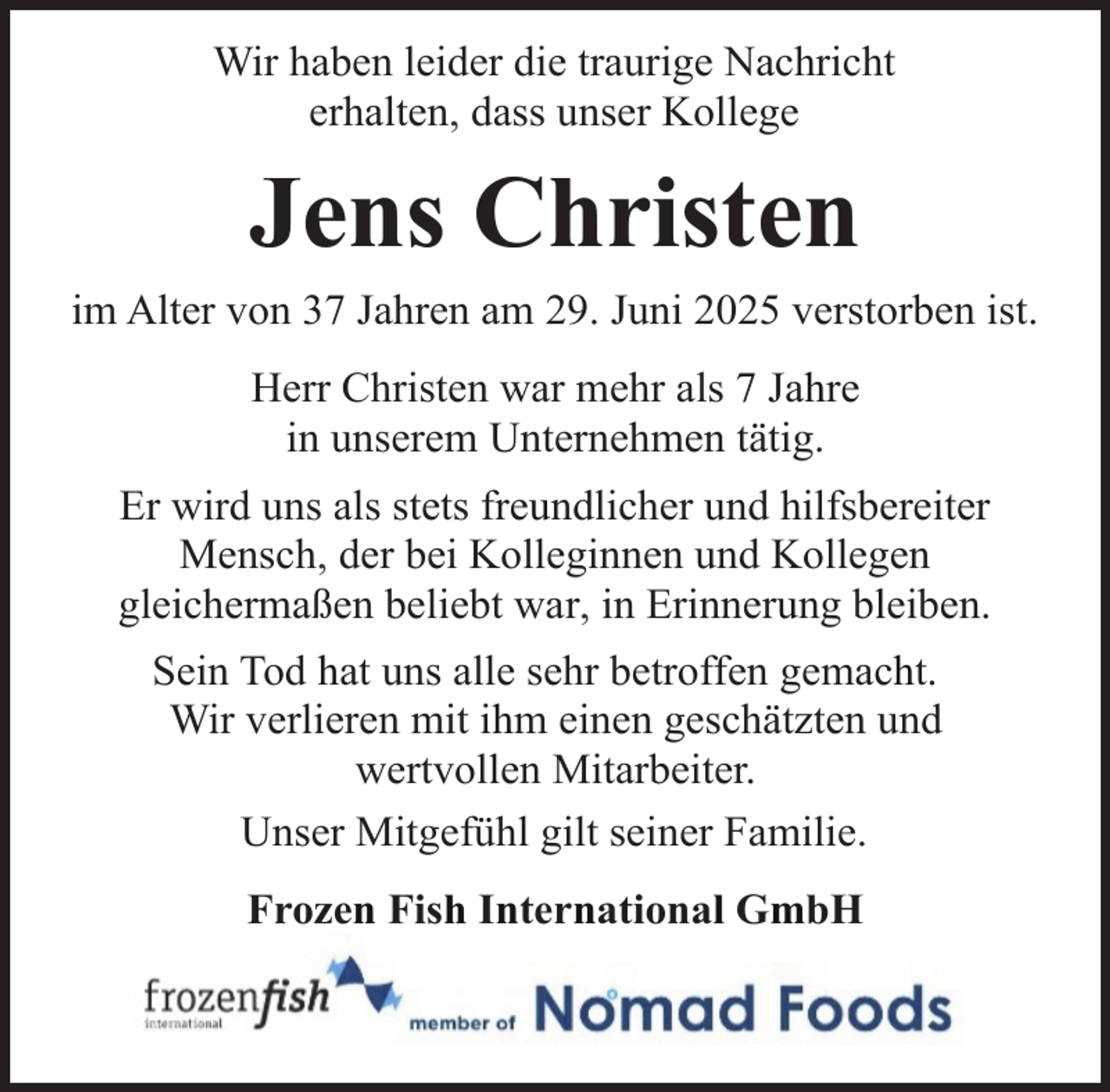 <p>Wir haben leider die traurige Nachricht<br />erhalten, dass unser Kollege</p><p>Jens Christen<br />im Alter von 37 Jahren am 29. Juni 2025 verstorben ist.<br />Herr Christen war mehr als 7 Jahre<br />in unserem Unternehmen tätig.<br />Er wird uns als stets freundlicher und hilfsbereiter<br />Mensch, der bei Kolleginnen und Kollegen<br />gleichermaßen beliebt war, in Erinnerung bleiben.<br />Sein Tod hat uns alle sehr betroffen gemacht.<br />Wir verlieren mit ihm einen geschätzten und<br />wertvollen Mitarbeiter.<br />Unser Mitgefühl gilt seiner Familie.<br />Frozen Fish International GmbH</p>