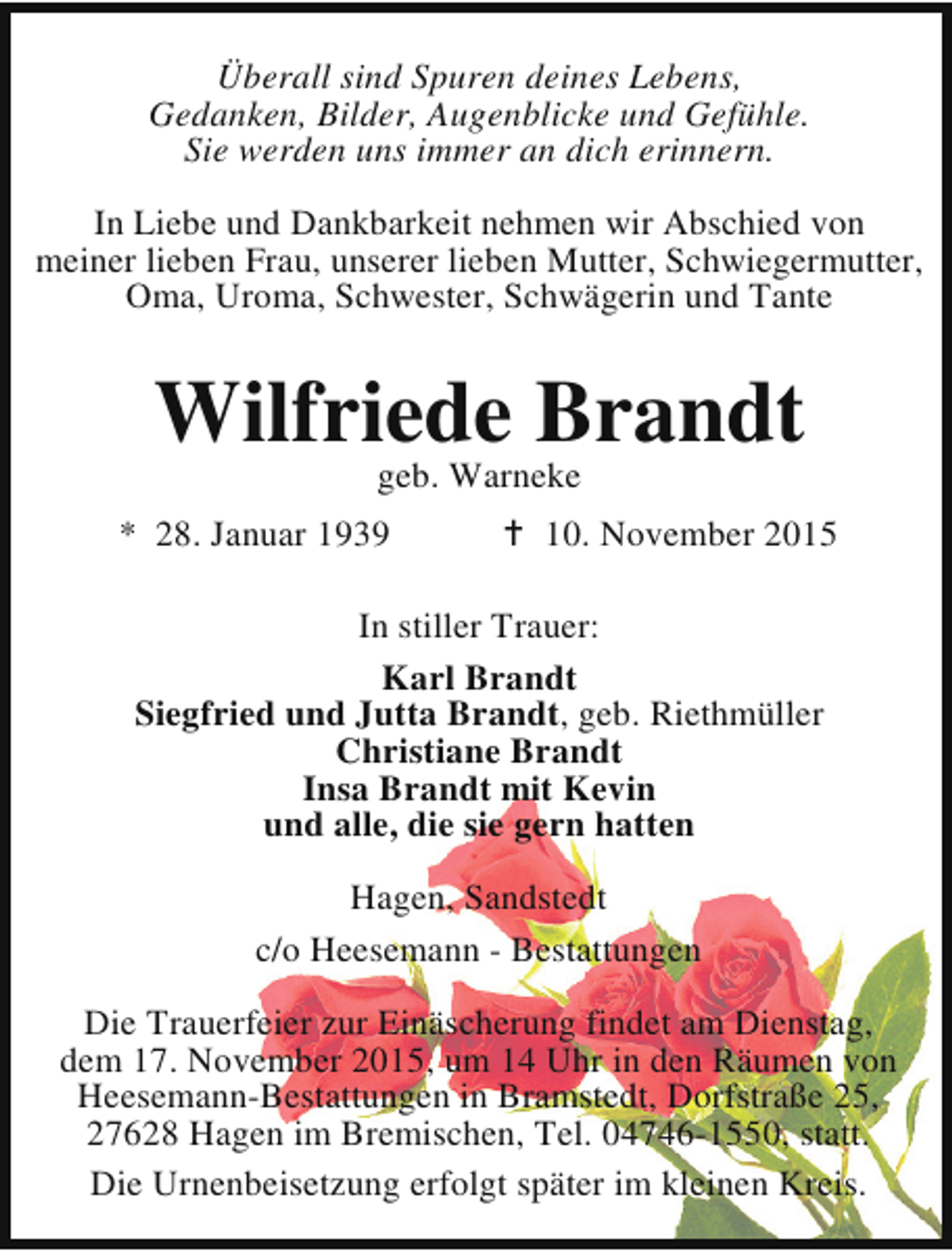 <p>Überall sind Spuren deines Lebens,<br />Gedanken, Bilder, Augenblicke und Gefühle.<br />Sie werden uns immer an dich erinnern.<br />In Liebe und Dankbarkeit nehmen wir Abschied von<br />meiner lieben Frau, unserer lieben Mutter, Schwiegermutter,<br />Oma, Uroma, Schwester, Schwägerin und Tante</p><p>Wilfriede Brandt<br />geb. Warneke</p><p>* 28. Januar 1939</p><p>B 10. November 2015</p><p>In stiller Trauer:<br />Karl Brandt<br />Siegfried und Jutta Brandt, geb. Riethmüller<br />Christiane Brandt<br />Insa Brandt mit Kevin<br />und alle, die sie gern hatten<br />Hagen, Sandstedt<br />c/o Heesemann - Bestattungen<br />Die Trauerfeier zur Einäscherung findet am Dienstag,<br />dem 17. November 2015, um 14 Uhr in den Räumen von<br />Heesemann-Bestattungen in Bramstedt, Dorfstraße 25,<br />27628 Hagen im Bremischen, Tel. 04746-1550, statt.<br />Die Urnenbeisetzung erfolgt später im kleinen Kreis.</p>