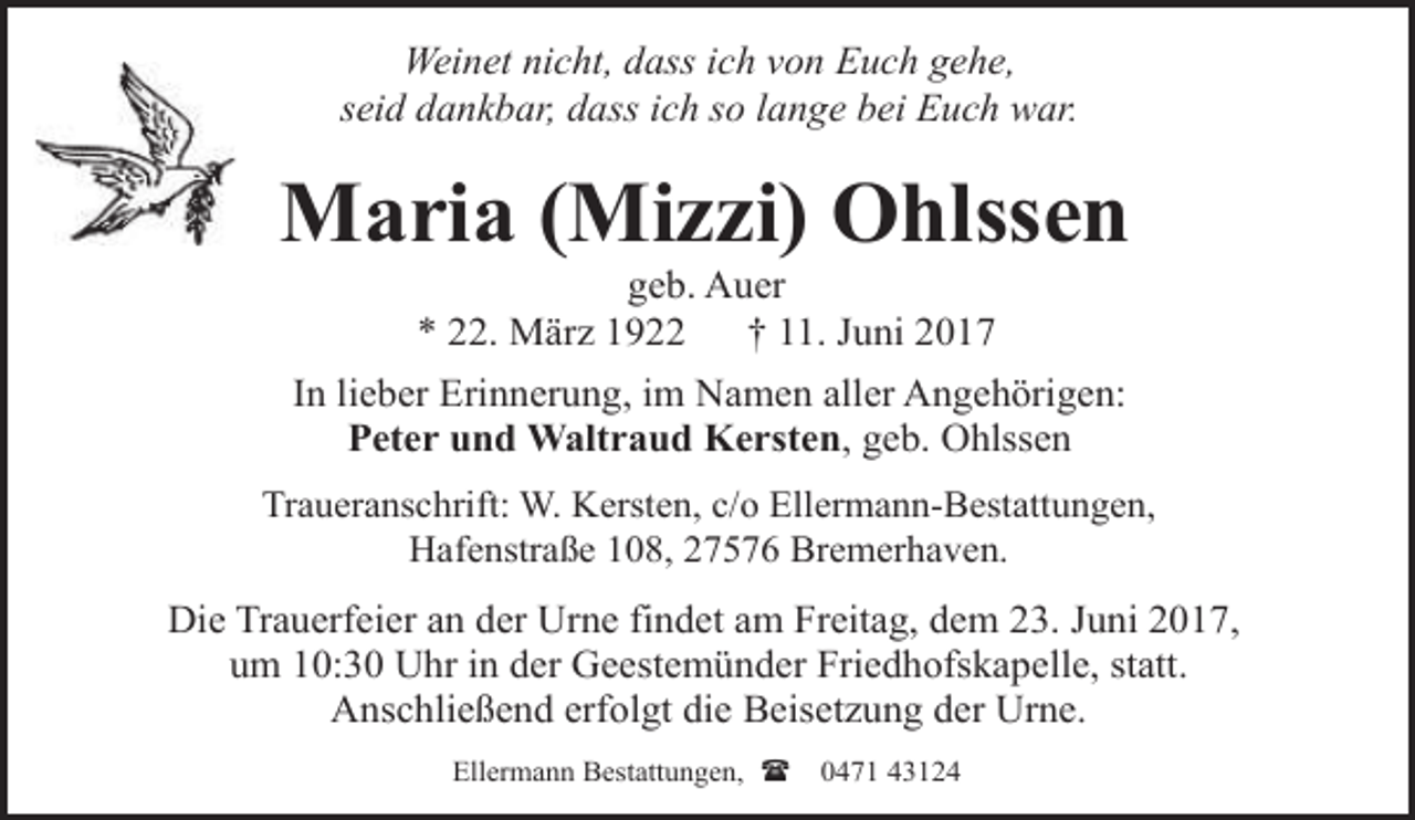 <p>Weinet nicht, dass ich von Euch gehe,<br />seid dankbar, dass ich so lange bei Euch war.</p><p>Maria (Mizzi) Ohlssen<br />geb. Auer<br />* 22. März 1922<br />† 11. Juni 2017</p><p>In lieber Erinnerung, im Namen aller Angehörigen:<br />Peter und Waltraud Kersten, geb. Ohlssen<br />Traueranschrift: W. Kersten, c/o Ellermann-Bestattungen,<br />Hafenstraße 108, 27576 Bremerhaven.</p><p>Die Trauerfeier an der Urne findet am Freitag, dem 23. Juni 2017,<br />um 10:30 Uhr in der Geestemünder Friedhofskapelle, statt.<br />Anschließend erfolgt die Beisetzung der Urne.<br />Ellermann Bestattungen, (</p><p>0471 43124</p>