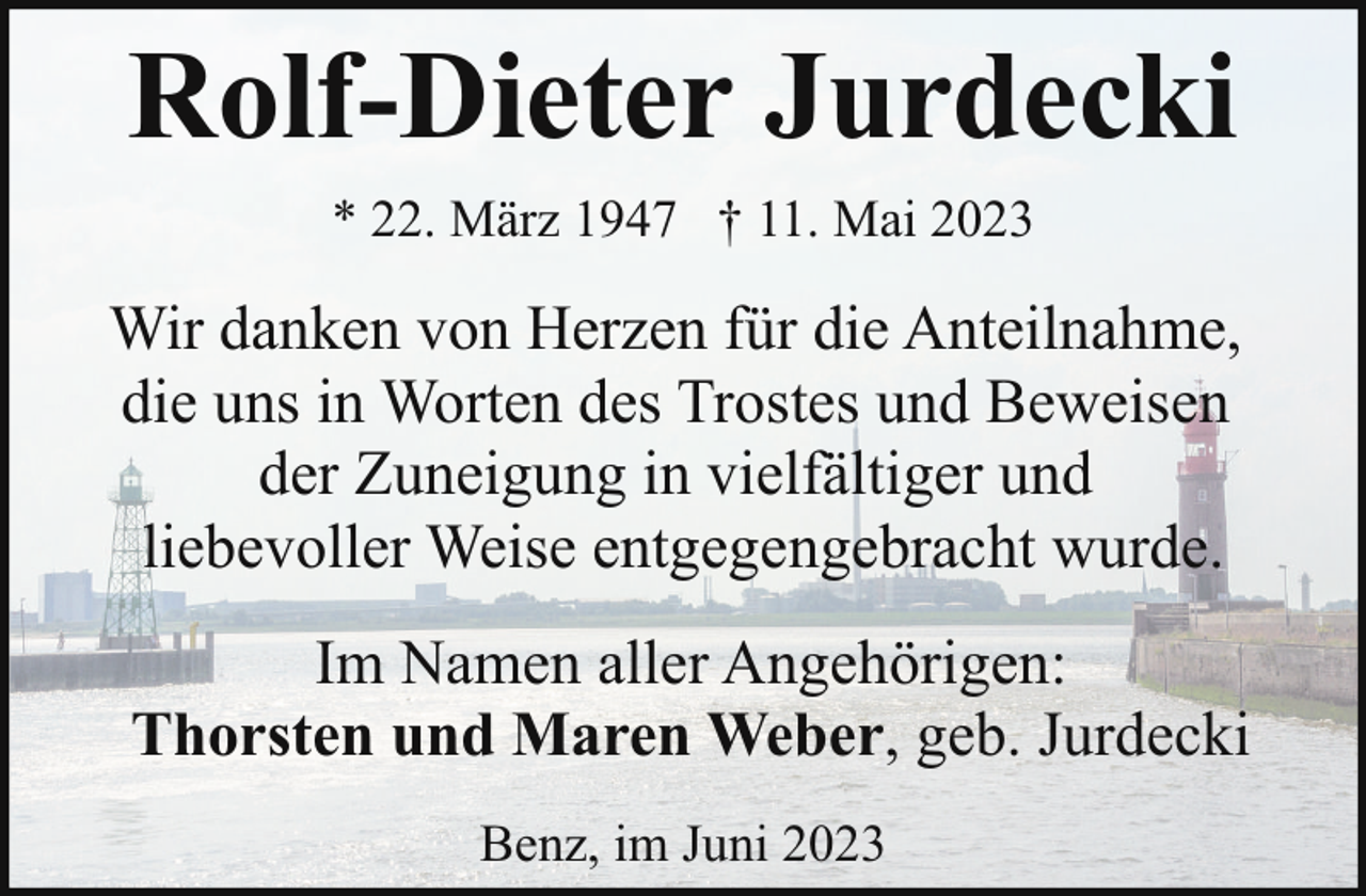<p>Rolf-Dieter Jurdecki<br />* 22. März 1947 † 11. Mai 2023</p><p>Wir danken von Herzen für die Anteilnahme,<br />die uns in Worten des Trostes und Beweisen<br />der Zuneigung in vielfältiger und<br />liebevoller Weise entgegengebracht wurde.<br />Im Namen aller Angehörigen:<br />Thorsten und Maren Weber, geb. Jurdecki<br />Benz, im Juni 2023</p>