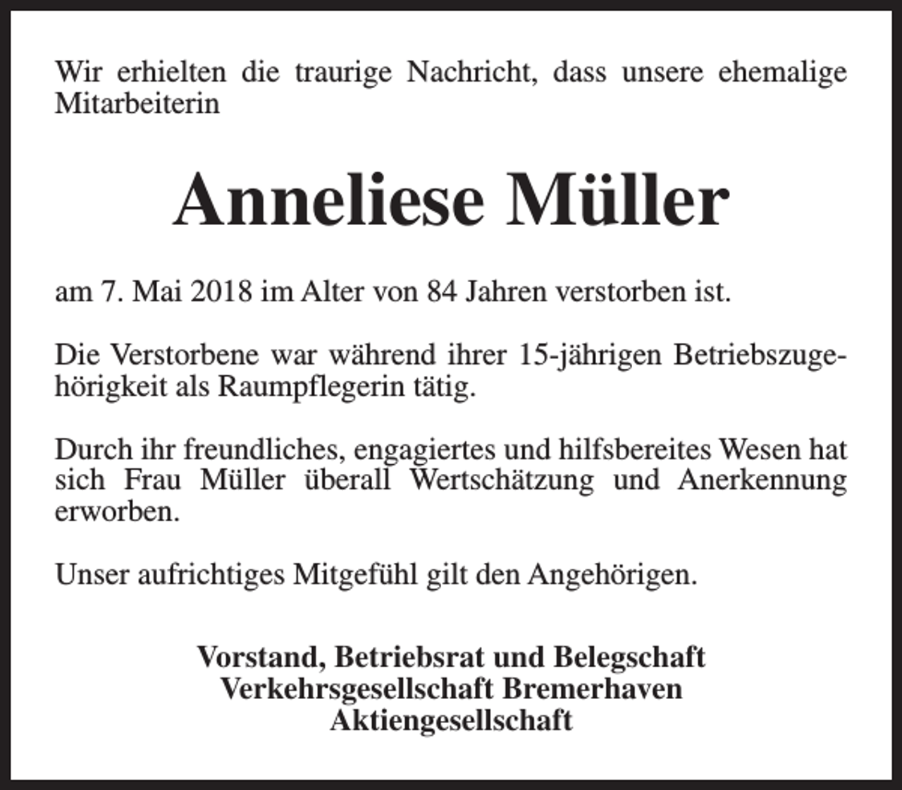 <p>Wir erhielten die traurige Nachricht, dass unsere ehemalige<br />Mitarbeiterin</p><p>Anneliese Müller<br />am 7. Mai 2018 im Alter von 84 Jahren verstorben ist.<br />Die Verstorbene war während ihrer 15-jährigen Betriebszugehörigkeit als Raumpflegerin tätig.<br />Durch ihr freundliches, engagiertes und hilfsbereites Wesen hat<br />sich Frau Müller überall Wertschätzung und Anerkennung<br />erworben.<br />Unser aufrichtiges Mitgefühl gilt den Angehörigen.<br />Vorstand, Betriebsrat und Belegschaft<br />Verkehrsgesellschaft Bremerhaven<br />Aktiengesellschaft</p>