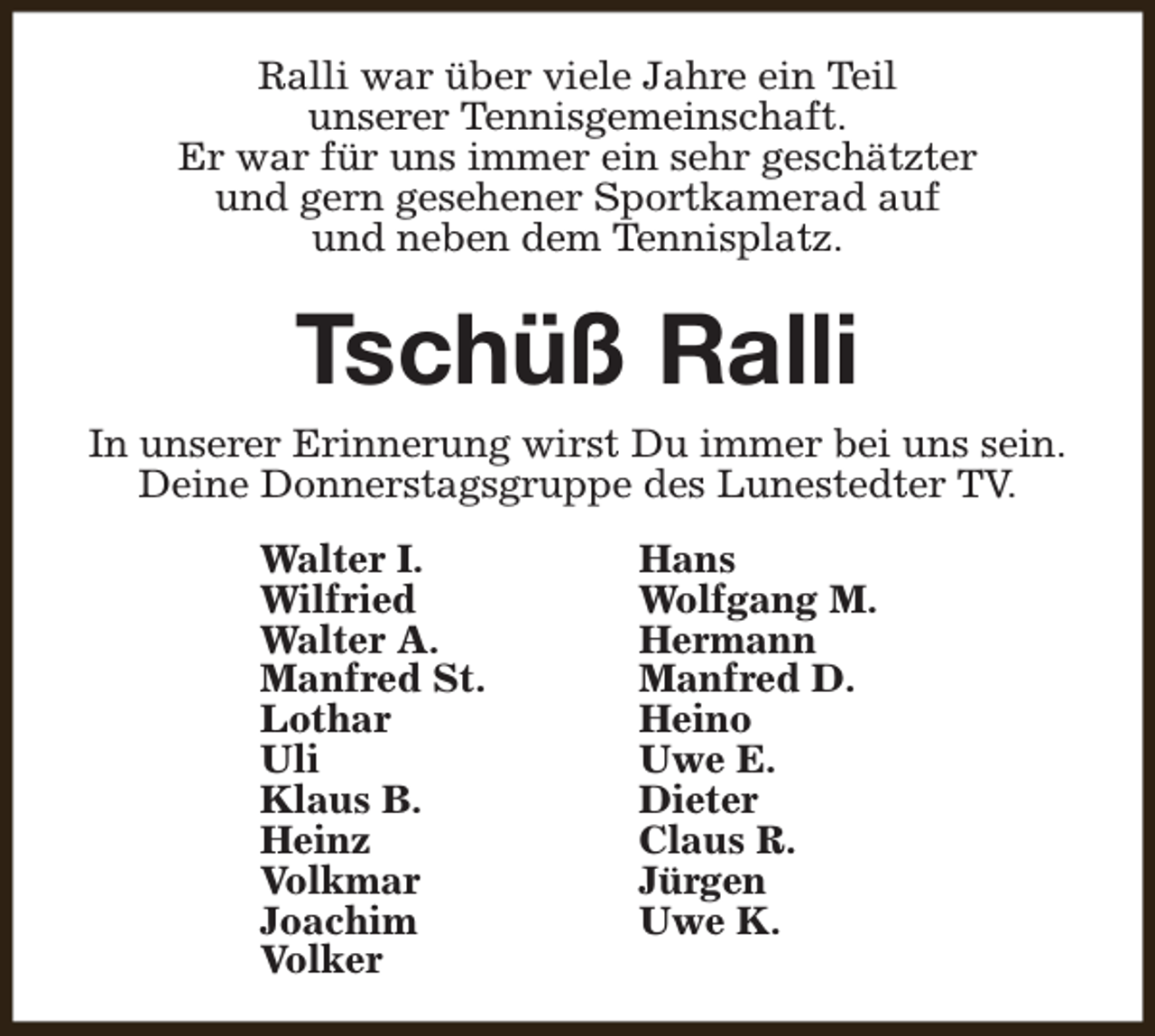 <p>Ralli war über viele Jahre ein Teil<br />unserer Tennisgemeinschaft.<br />Er war für uns immer ein sehr geschätzter<br />und gern gesehener Sportkamerad auf<br />und neben dem Tennisplatz.</p><p>Tschüß Ralli<br />In unserer Erinnerung wirst Du immer bei uns sein.<br />Deine Donnerstagsgruppe des Lunestedter TV.<br />Walter I.<br />Wilfried<br />Walter A.<br />Manfred St.<br />Lothar<br />Uli<br />Klaus B.<br />Heinz<br />Volkmar<br />Joachim<br />Volker</p><p>Hans<br />Wolfgang M.<br />Hermann<br />Manfred D.<br />Heino<br />Uwe E.<br />Dieter<br />Claus R.<br />Jürgen<br />Uwe K.</p>