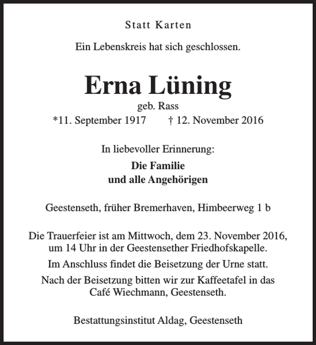 <p>Statt Karten<br />Ein Lebenskreis hat sich geschlossen.</p><p>Erna Lüning</p><p>geb. Rass<br />*11. September 1917<br />† 12. November 2016<br />In liebevoller Erinnerung:<br />Die Familie<br />und alle Angehörigen<br />Geestenseth, früher Bremerhaven, Himbeerweg 1 b<br />Die Trauerfeier ist am Mittwoch, dem 23. November 2016,<br />um 14 Uhr in der Geestensether Friedhofskapelle.<br />Im Anschluss findet die Beisetzung der Urne statt.<br />Nach der Beisetzung bitten wir zur Kaffeetafel in das<br />Café Wiechmann, Geestenseth.<br />Bestattungsinstitut Aldag, Geestenseth</p>