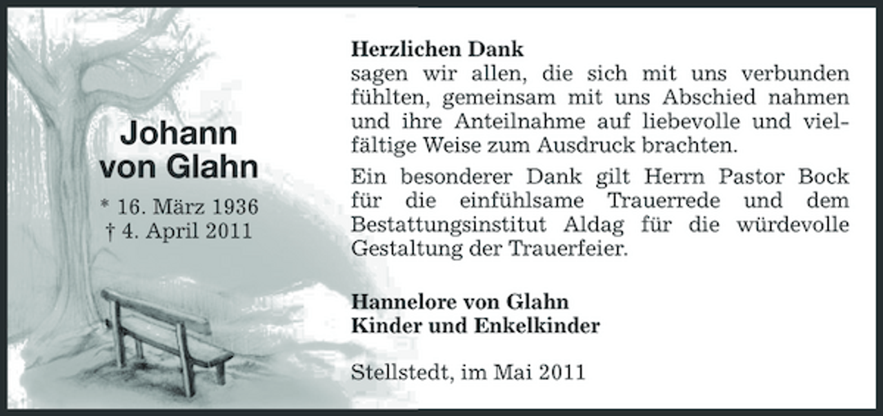 <p>Johann von Glahn<br />* 16. März 1936 † 4. April 2011</p><p>Herzlichen Dank sagen wir allen, die sich mit uns verbunden fühlten, gemeinsam mit uns Abschied nahmen und ihre Anteilnahme auf liebevolle und vielfältige Weise zum Ausdruck brachten. Ein besonderer Dank gilt Herrn Pastor Bock für die einfühlsame Trauerrede und dem Bestattungsinstitut Aldag für die würdevolle Gestaltung der Trauerfeier. Hannelore von Glahn Kinder und Enkelkinder Stellstedt, im Mai 2011</p>