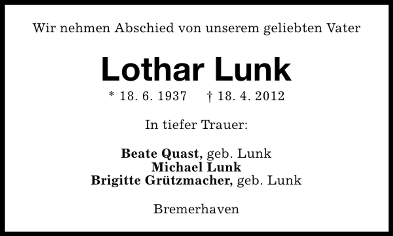<p>Wir nehmen Abschied von unserem geliebten Vater</p><p>Lothar Lunk<br />* 18. 6. 1937</p><p>† 18. 4. 2012</p><p>In tiefer Trauer:<br />Beate Quast, geb. Lunk<br />Michael Lunk<br />Brigitte Grützmacher, geb. Lunk<br />Bremerhaven</p>