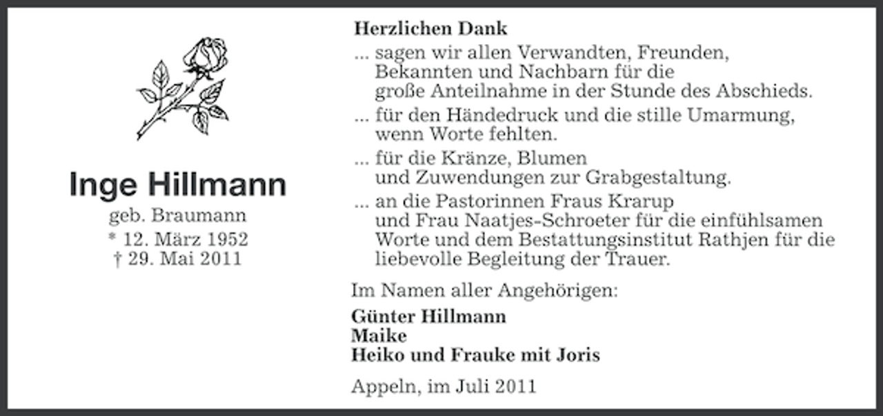 <p>Inge Hillmann<br />geb. Braumann<br />* 12. März 1952<br />† 29. Mai 2011</p><p>Herzlichen Dank<br />... sagen wir allen Verwandten, Freunden,<br />Bekannten und Nachbarn für die<br />große Anteilnahme in der Stunde des Abschieds.<br />... für den Händedruck und die stille Umarmung,<br />wenn Worte fehlten.<br />... für die Kränze, Blumen<br />und Zuwendungen zur Grabgestaltung.<br />... an die Pastorinnen Fraus Krarup<br />und Frau Naatjes-Schroeter für die einfühlsamen<br />Worte und dem Bestattungsinstitut Rathjen für die<br />liebevolle Begleitung der Trauer.<br />Im Namen aller Angehörigen:<br />Günter Hillmann<br />Maike<br />Heiko und Frauke mit Joris<br />Appeln, im Juli 2011</p>