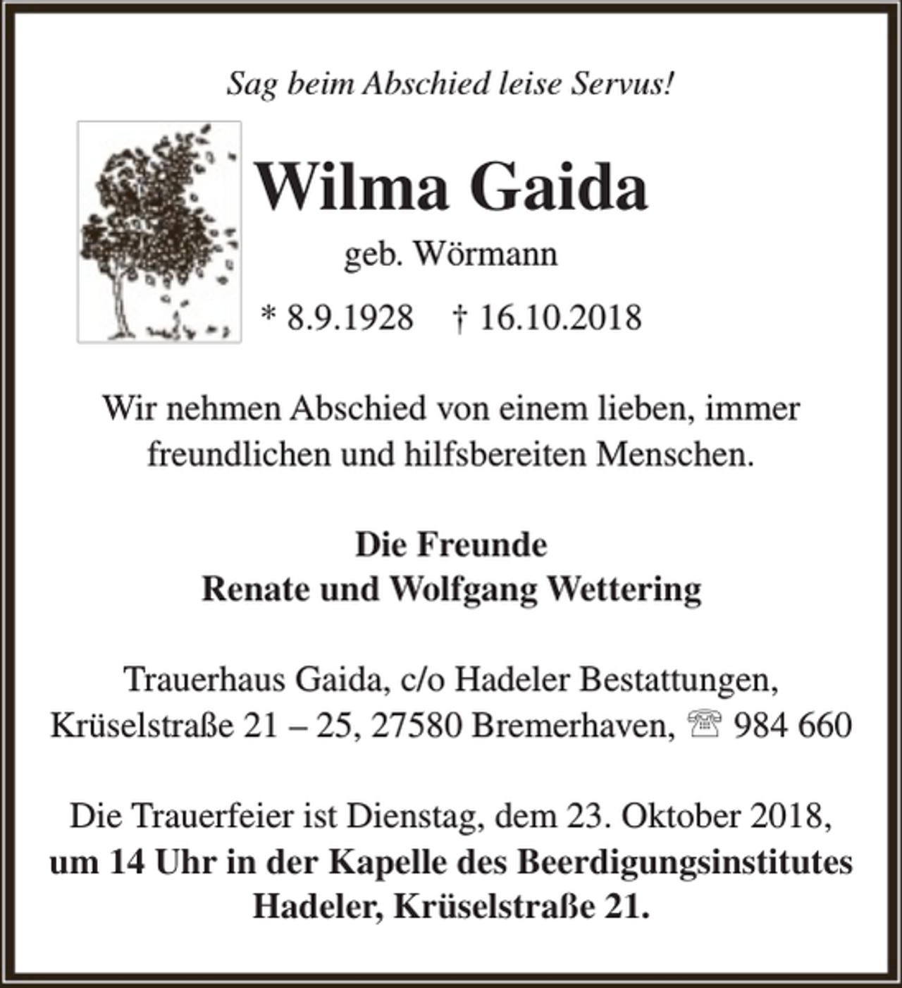 <p>Sag beim Abschied leise Servus!</p><p>Wilma Gaida<br />geb. Wörmann</p><p>* 8.9.1928</p><p>† 16.10.2018</p><p>Wir nehmen Abschied von einem lieben, immer<br />freundlichen und hilfsbereiten Menschen.<br />Die Freunde<br />Renate und Wolfgang Wettering<br />Trauerhaus Gaida, c/o Hadeler Bestattungen,<br />Krüselstraße 21 – 25, 27580 Bremerhaven,  984 660<br />Die Trauerfeier ist Dienstag, dem 23. Oktober 2018,<br />um 14 Uhr in der Kapelle des Beerdigungsinstitutes<br />Hadeler, Krüselstraße 21.</p>