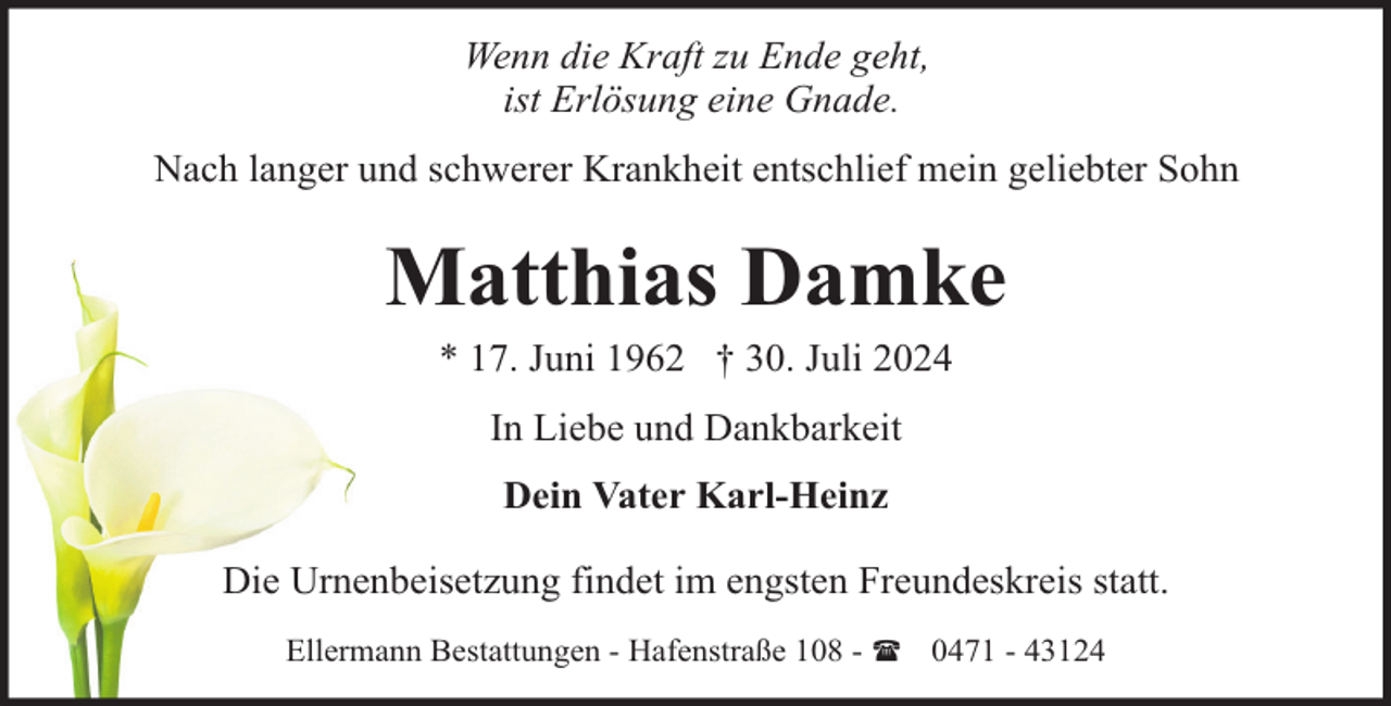 <p>Wenn die Kraft zu Ende geht,<br />ist Erlösung eine Gnade.<br />Nach langer und schwerer Krankheit entschlief mein geliebter Sohn</p><p>Matthias Damke<br />* 17. Juni 1962 † 30. Juli 2024<br />In Liebe und Dankbarkeit<br />Dein Vater Karl-Heinz<br />Die Urnenbeisetzung findet im engsten Freundeskreis statt.<br />Ellermann Bestattungen - Hafenstraße 108 - ( 0471 - 43124</p>