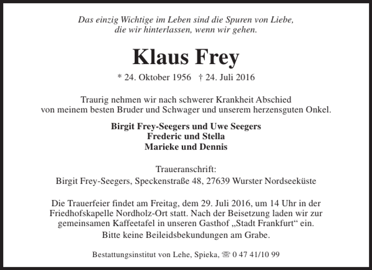 <p>Das einzig Wichtige im Leben sind die Spuren von Liebe,<br />die wir hinterlassen, wenn wir gehen.</p><p>Klaus Frey</p><p>* 24. Oktober 1956 † 24. Juli 2016<br />Traurig nehmen wir nach schwerer Krankheit Abschied<br />von meinem besten Bruder und Schwager und unserem herzensguten Onkel.<br />Birgit Frey-Seegers und Uwe Seegers<br />Frederic und Stella<br />Marieke und Dennis<br />Traueranschrift:<br />Birgit Frey-Seegers, Speckenstraße 48, 27639 Wurster Nordseeküste<br />Die Trauerfeier findet am Freitag, dem 29. Juli 2016, um 14 Uhr in der<br />Friedhofskapelle Nordholz-Ort statt. Nach der Beisetzung laden wir zur<br />gemeinsamen Kaffeetafel in unseren Gasthof „Stadt Frankfurt“ ein.<br />Bitte keine Beileidsbekundungen am Grabe.<br />Bestattungsinstitut von Lehe, Spieka, s 0 47 41/10 99</p>