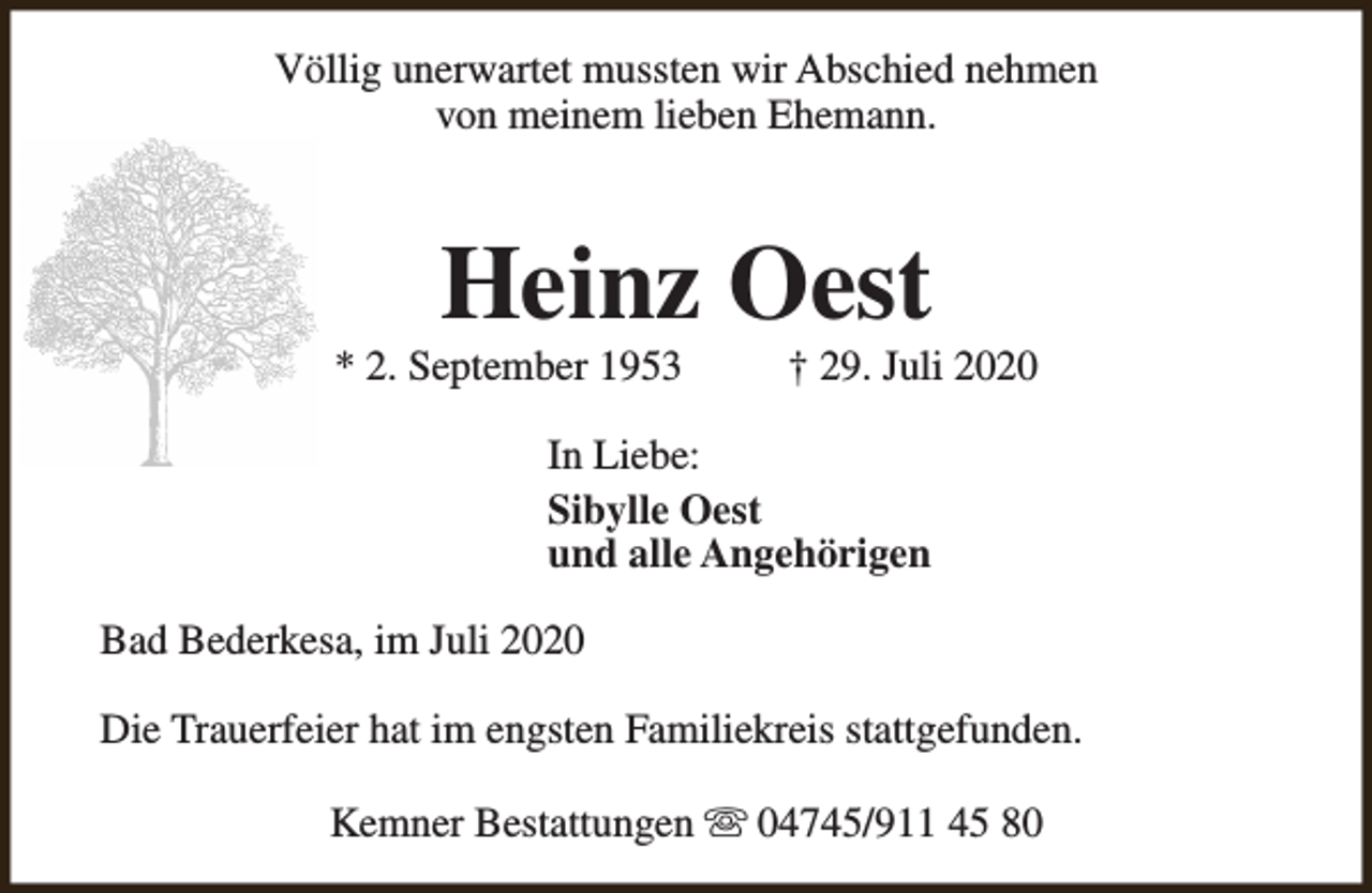 <p>Völlig unerwartet mussten wir Abschied nehmen<br />von meinem lieben Ehemann.</p><p>Heinz Oest</p><p>* 2. September 1953</p><p>† 29. Juli 2020</p><p>In Liebe:<br />Sibylle Oest<br />und alle Angehörigen<br />Bad Bederkesa, im Juli 2020<br />Die Trauerfeier hat im engsten Familiekreis stattgefunden.<br />Kemner Bestattungen s 04745/911 45 80</p>