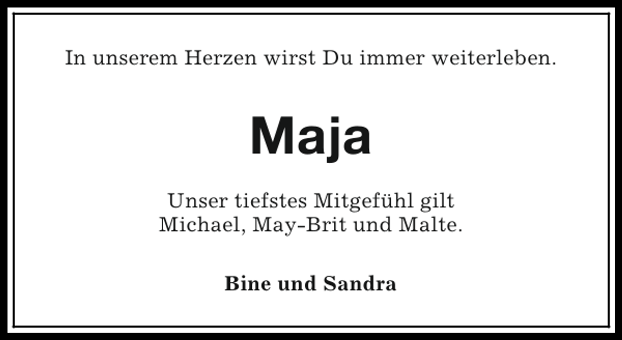 <p>In unserem Herzen wirst Du immer weiterleben.</p><p>Maja<br />Unser tiefstes Mitgefühl gilt<br />Michael, May-Brit und Malte.<br />Bine und Sandra</p>