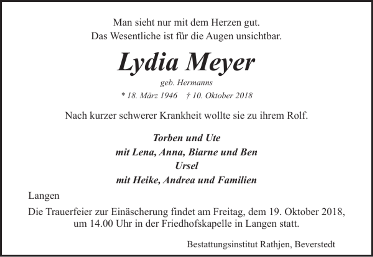<p>Man sieht nur mit dem Herzen gut.<br />Das Wesentliche ist für die Augen unsichtbar.</p><p>Lydia Meyer<br />geb. Hermanns</p><p>* 18. März 1946</p><p>† 10. Oktober 2018</p><p>Nach kurzer schwerer Krankheit wollte sie zu ihrem Rolf.<br />Torben und Ute<br />mit Lena, Anna, Biarne und Ben<br />Ursel<br />mit Heike, Andrea und Familien<br />Langen<br />Die Trauerfeier zur Einäscherung findet am Freitag, dem 19. Oktober 2018,<br />um 14.00 Uhr in der Friedhofskapelle in Langen statt.<br />Bestattungsinstitut Rathjen, Beverstedt</p>