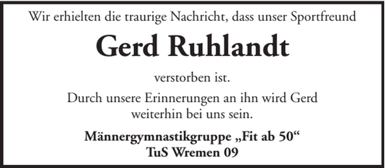 <p>Wir erhielten die traurige Nachricht, dass unser Sportfreund</p><p>Gerd Ruhlandt<br />verstorben ist.<br />Durch unsere Erinnerungen an ihn wird Gerd<br />weiterhin bei uns sein.<br />Männergymnastikgruppe „Fit ab 50“<br />TuS Wremen 09</p>