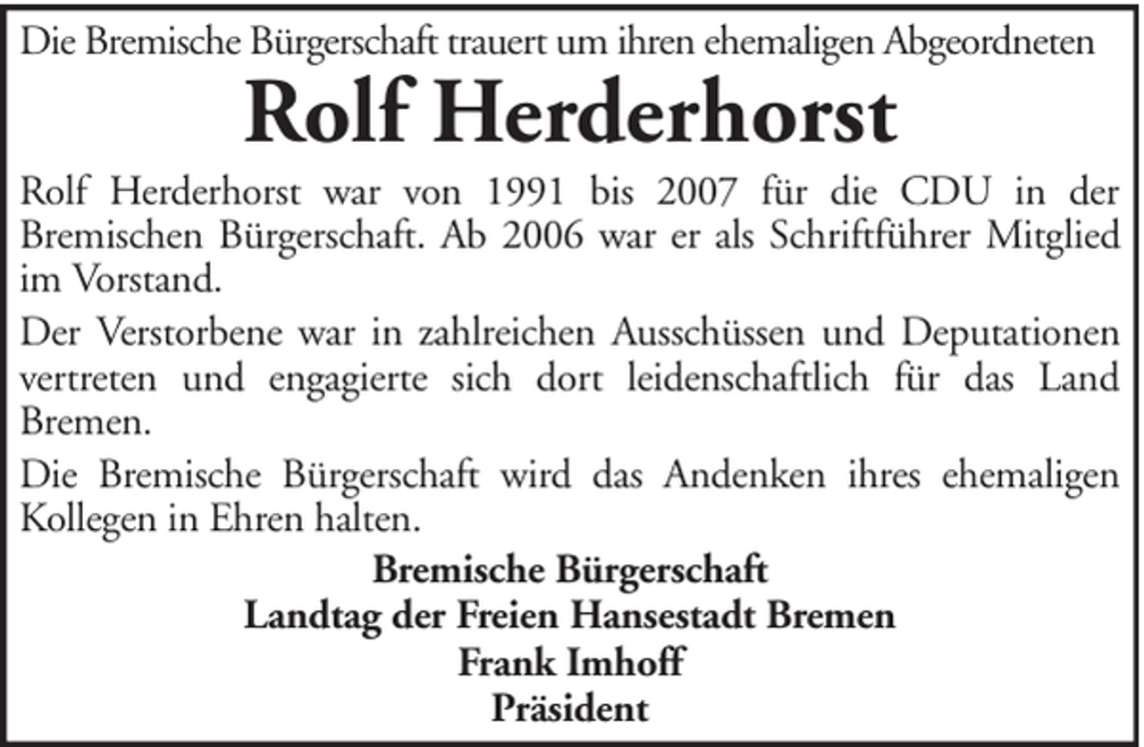 <p>Die Bremische Bürgerschaft trauert um ihren ehemaligen Abgeordneten</p><p>Rolf Herderhorst</p><p>Rolf Herderhorst war von 1991 bis 2007 für die CDU in der<br />Bremischen Bürgerschaft. Ab 2006 war er als Schriftführer Mitglied<br />im Vorstand.<br />Der Verstorbene war in zahlreichen Ausschüssen und Deputationen<br />vertreten und engagierte sich dort leidenschaftlich für das Land<br />Bremen.<br />Die Bremische Bürgerschaft wird das Andenken ihres ehemaligen<br />Kollegen in Ehren halten.<br />Bremische Bürgerschaft<br />Landtag der Freien Hansestadt Bremen<br />Frank Imhoff<br />Präsident</p>
