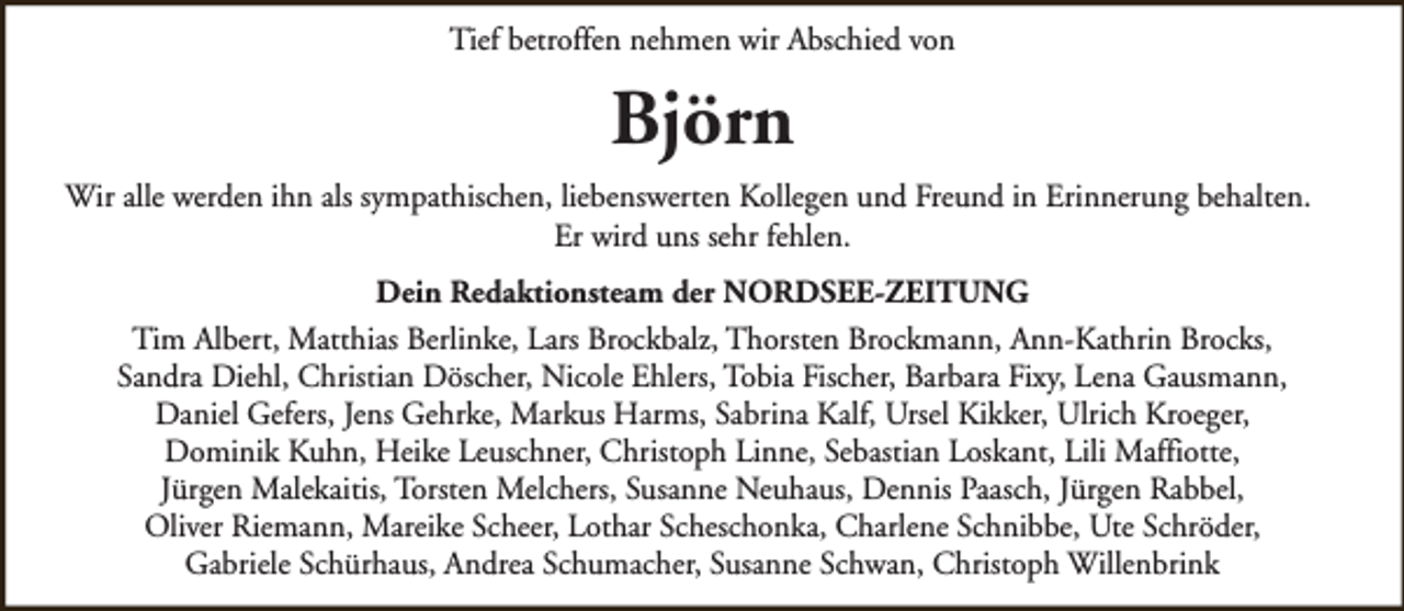 <p>Tief betroffen nehmen wir Abschied von</p><p>Björn<br />Wir alle werden ihn als sympathischen, liebenswerten Kollegen und Freund in Erinnerung behalten.<br />Er wird uns sehr fehlen.<br />Dein Redaktionsteam der NORDSEE-ZEITUNG<br />Tim Albert, Matthias Berlinke, Lars Brockbalz, Thorsten Brockmann, Ann-Kathrin Brocks,<br />Sandra Diehl, Christian Döscher, Nicole Ehlers, Tobia Fischer, Barbara Fixy, Lena Gausmann,<br />Daniel Gefers, Jens Gehrke, Markus Harms, Sabrina Kalf, Ursel Kikker, Ulrich Kroeger,<br />Dominik Kuhn, Heike Leuschner, Christoph Linne, Sebastian Loskant, Lili Maffiotte,<br />Jürgen Malekaitis, Torsten Melchers, Susanne Neuhaus, Dennis Paasch, Jürgen Rabbel,<br />Oliver Riemann, Mareike Scheer, Lothar Scheschonka, Charlene Schnibbe, Ute Schröder,<br />Gabriele Schürhaus, Andrea Schumacher, Susanne Schwan, Christoph Willenbrink</p>
