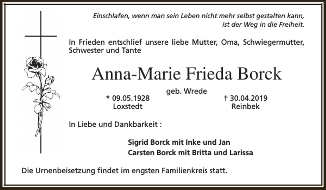 <p>Einschlafen, wenn man sein Leben nicht mehr selbst gestalten kann,<br />ist der Weg in die Freiheit.</p><p>In Frieden entschlief unsere liebe Mutter, Oma, Schwiegermutter,<br />Schwester und Tante</p><p>Anna-Marie Frieda Borck<br />* 09.05.1928<br />Loxstedt</p><p>geb. Wrede</p><p>† 30.04.2019<br />Reinbek</p><p>In Liebe und Dankbarkeit :<br />Sigrid Borck mit Inke und Jan<br />Carsten Borck mit Britta und Larissa<br />Die Urnenbeisetzung findet im engsten Familienkreis statt.</p>