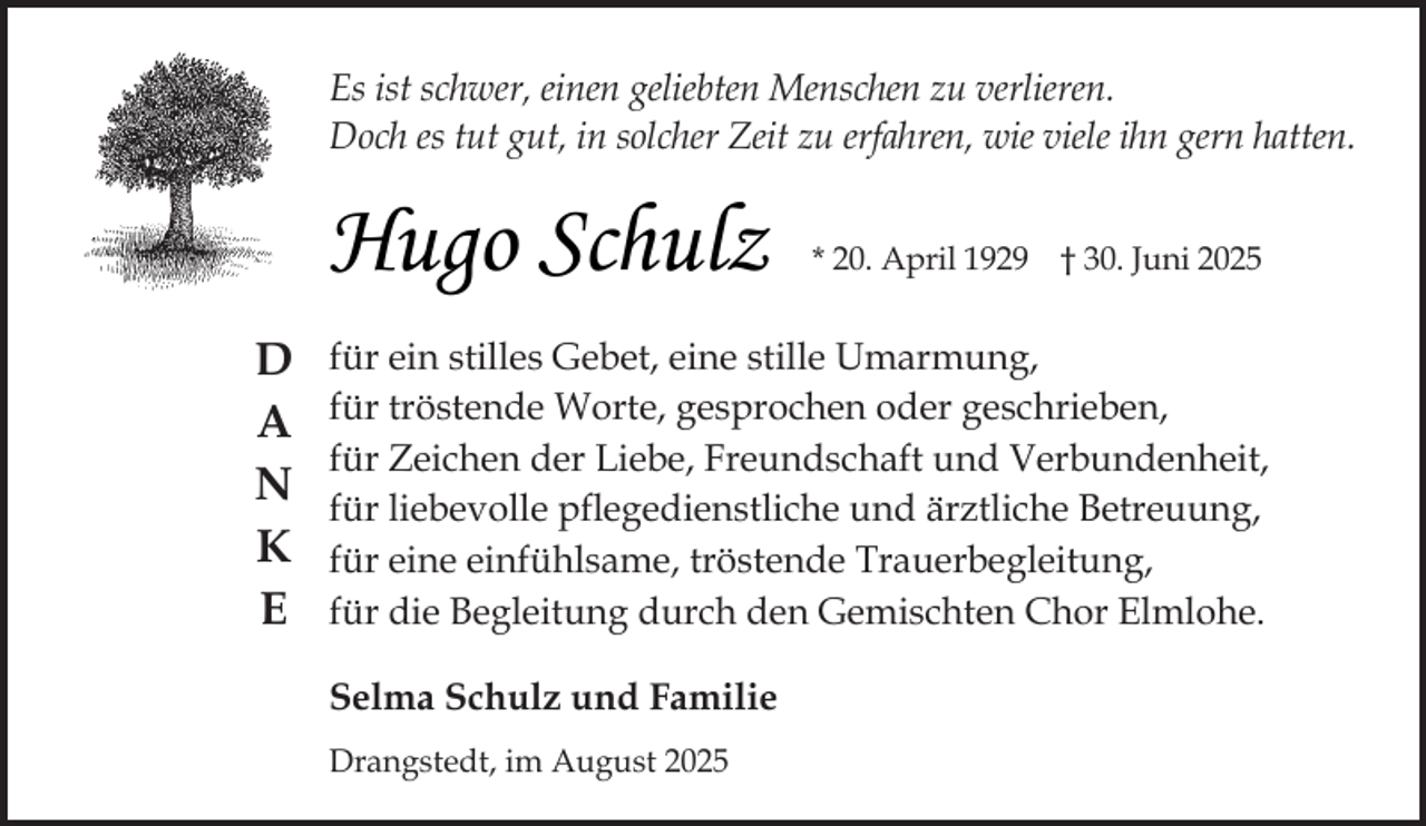 <p>Es ist schwer, einen geliebten Menschen zu verlieren.<br />Doch es tut gut, in solcher Zeit zu erfahren, wie viele ihn gern hatten.</p><p>Hugo Schulz<br />D<br />A<br />N<br />K<br />E</p><p>* 20. April 1929 † 30. Juni 2025</p><p>für ein stilles Gebet, eine stille Umarmung,<br />für tröstende Worte, gesprochen oder geschrieben,<br />für Zeichen der Liebe, Freundschaft und Verbundenheit,<br />für liebevolle pflegedienstliche und ärztliche Betreuung,<br />für eine einfühlsame, tröstende Trauerbegleitung,<br />für die Begleitung durch den Gemischten Chor Elmlohe.<br />Selma Schulz und Familie<br />Drangstedt, im August 2025</p>