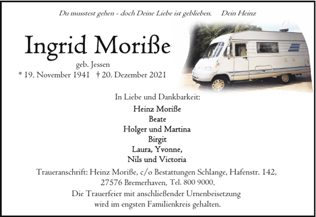 <p>Du musstest gehen - doch Deine Liebe ist geblieben.</p><p>Dein Heinz</p><p>geb. Jessen<br />* 19. November 1941 † 20. Dezember 2021<br />In Liebe und Dankbarkeit:</p><p>Traueranschrift: Heinz Moriße, c/o Bestattungen Schlange, Hafenstr. 142,<br />27576 Bremerhaven, Tel. 800 9000.<br />Die Trauerfeier mit anschließender Urnenbeisetzung<br />wird im engsten Familienkreis gehalten.</p>