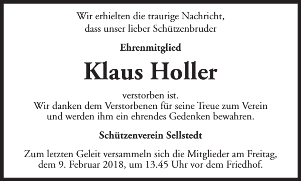 <p>Wir erhielten die traurige Nachricht,<br />dass unser lieber Schützenbruder<br />Ehrenmitglied</p><p>Klaus Holler<br />verstorben ist.<br />Wir danken dem Verstorbenen für seine Treue zum Verein<br />und werden ihm ein ehrendes Gedenken bewahren.<br />Schützenverein Sellstedt<br />Zum letzten Geleit versammeln sich die Mitglieder am Freitag,<br />dem 9. Februar 2018, um 13.45 Uhr vor dem Friedhof.</p>