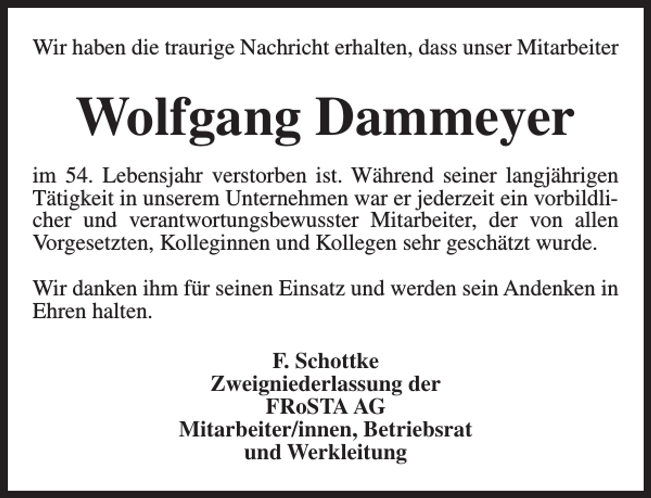 <p>Wir haben die traurige Nachricht erhalten, dass unser Mitarbeiter</p><p>Wolfgang Dammeyer<br />im 54. Lebensjahr verstorben ist. Während seiner langjährigen<br />Tätigkeit in unserem Unternehmen war er jederzeit ein vorbildlicher und verantwortungsbewusster Mitarbeiter, der von allen<br />Vorgesetzten, Kolleginnen und Kollegen sehr geschätzt wurde.<br />Wir danken ihm für seinen Einsatz und werden sein Andenken in<br />Ehren halten.<br />F. Schottke<br />Zweigniederlassung der<br />FRoSTA AG<br />Mitarbeiter/innen, Betriebsrat<br />und Werkleitung</p>