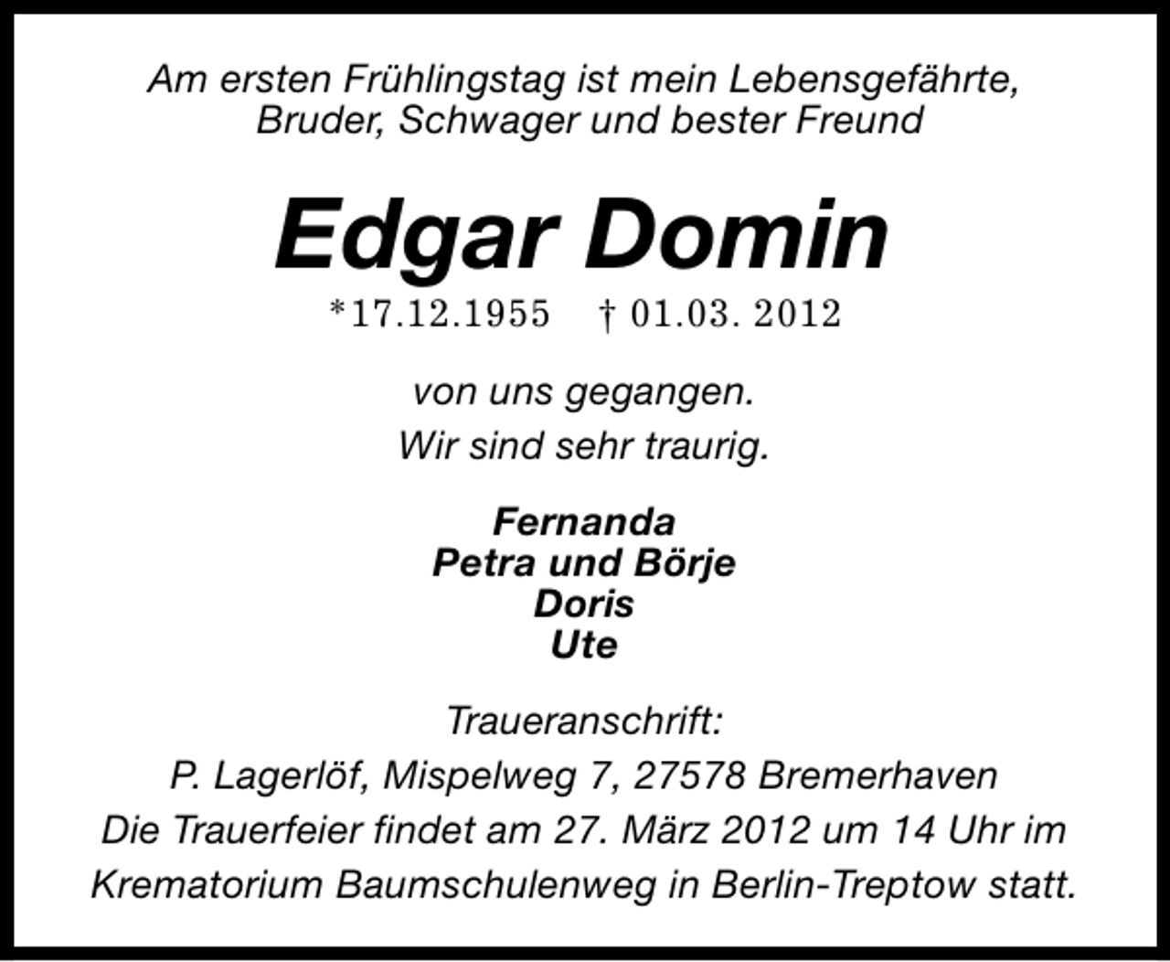 <p>Am ersten Frühlingstag ist mein Lebensgefährte,<br />Bruder, Schwager und bester Freund</p>
<p>Edgar Domin<br />*17.12.1955</p>
<p>† 01.03. 2012</p>
<p>von uns gegangen.<br />Wir sind sehr traurig.<br />Fernanda<br />Petra und Börje<br />Doris<br />Ute<br />Traueranschrift:<br />P. Lagerlöf, Mispelweg 7, 27578 Bremerhaven<br />Die Trauerfeier findet am 27. März 2012 um 14 Uhr im<br />Krematorium Baumschulenweg in Berlin-Treptow statt.</p>