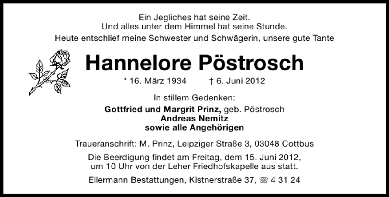 <p>Ein Jegliches hat seine Zeit.<br />Und alles unter dem Himmel hat seine Stunde.<br />Heute entschlief meine Schwester und Schwägerin, unsere gute Tante</p><p>Hannelore Pöstrosch<br />* 16. März 1934</p><p>† 6. Juni 2012</p><p>In stillem Gedenken:<br />Gottfried und Margrit Prinz, geb. Pöstrosch<br />Andreas Nemitz<br />sowie alle Angehörigen<br />Traueranschrift: M. Prinz, Leipziger Straße 3, 03048 Cottbus<br />Die Beerdigung findet am Freitag, dem 15. Juni 2012,<br />um 10 Uhr von der Leher Friedhofskapelle aus statt.<br />Ellermann Bestattungen, Kistnerstraße 37, s 4 31 24</p>