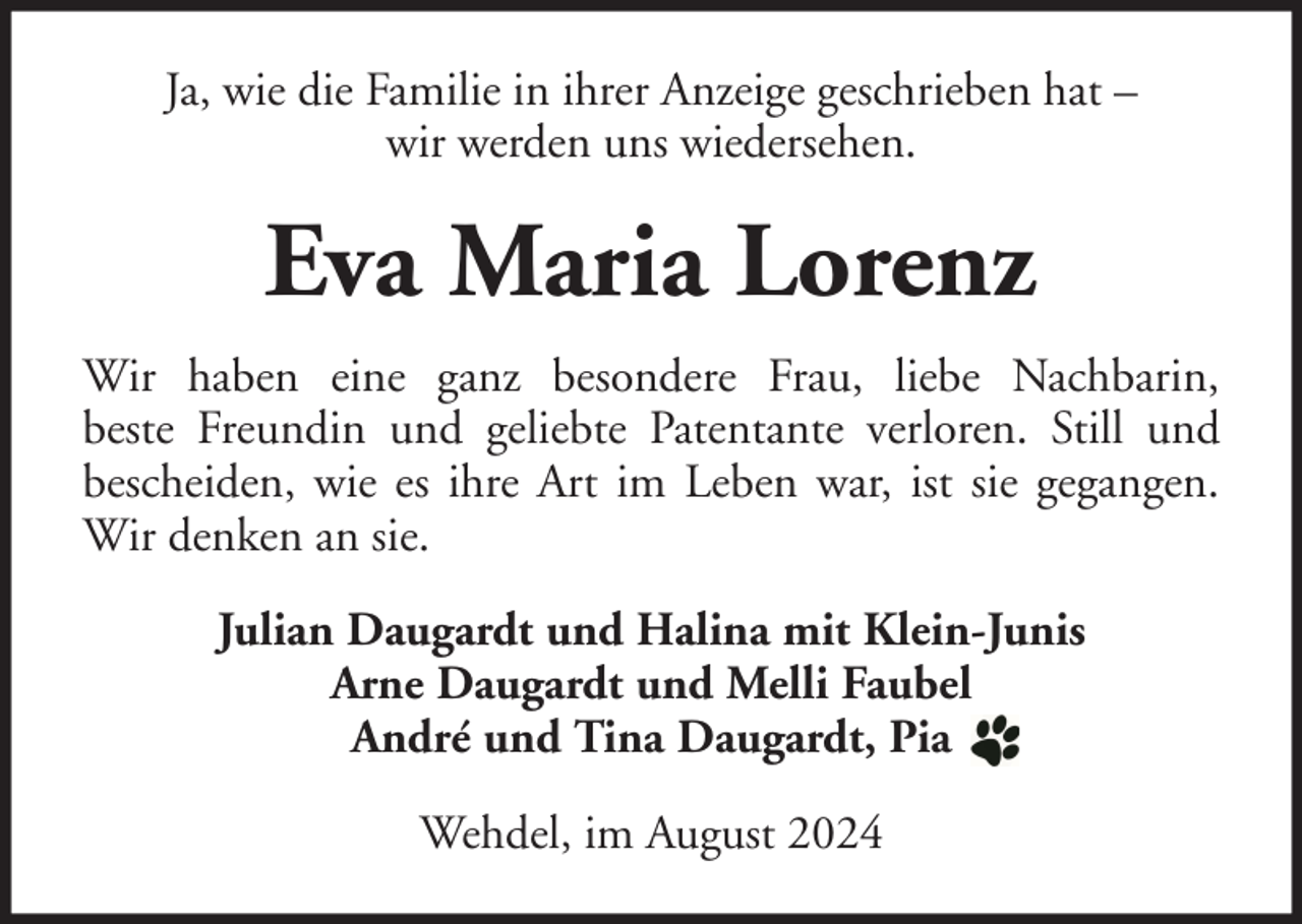 <p>Ja, wie die Familie in ihrer Anzeige geschrieben hat –<br />wir werden uns wiedersehen.</p><p>Eva Maria Lorenz<br />Wir haben eine ganz besondere Frau, liebe Nachbarin,<br />beste Freundin und geliebte Patentante verloren. Still und<br />bescheiden, wie es ihre Art im Leben war, ist sie gegangen.<br />Wir denken an sie.<br />Julian Daugardt und Halina mit Klein-Junis<br />Arne Daugardt und Melli Faubel<br />André und Tina Daugardt, Pia<br />Wehdel, im August 2024</p>