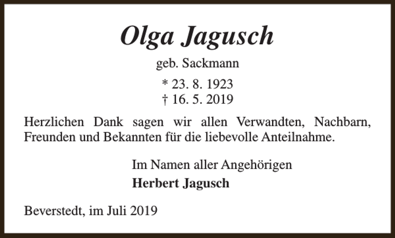 <p>Olga Jagusch<br />geb. Sackmann<br />* 23. 8. 1923<br />† 16. 5. 2019<br />Herzlichen Dank sagen wir allen Verwandten, Nachbarn,<br />Freunden und Bekannten für die liebevolle Anteilnahme.<br />Im Namen aller Angehörigen<br />Herbert Jagusch<br />Beverstedt, im Juli 2019</p>