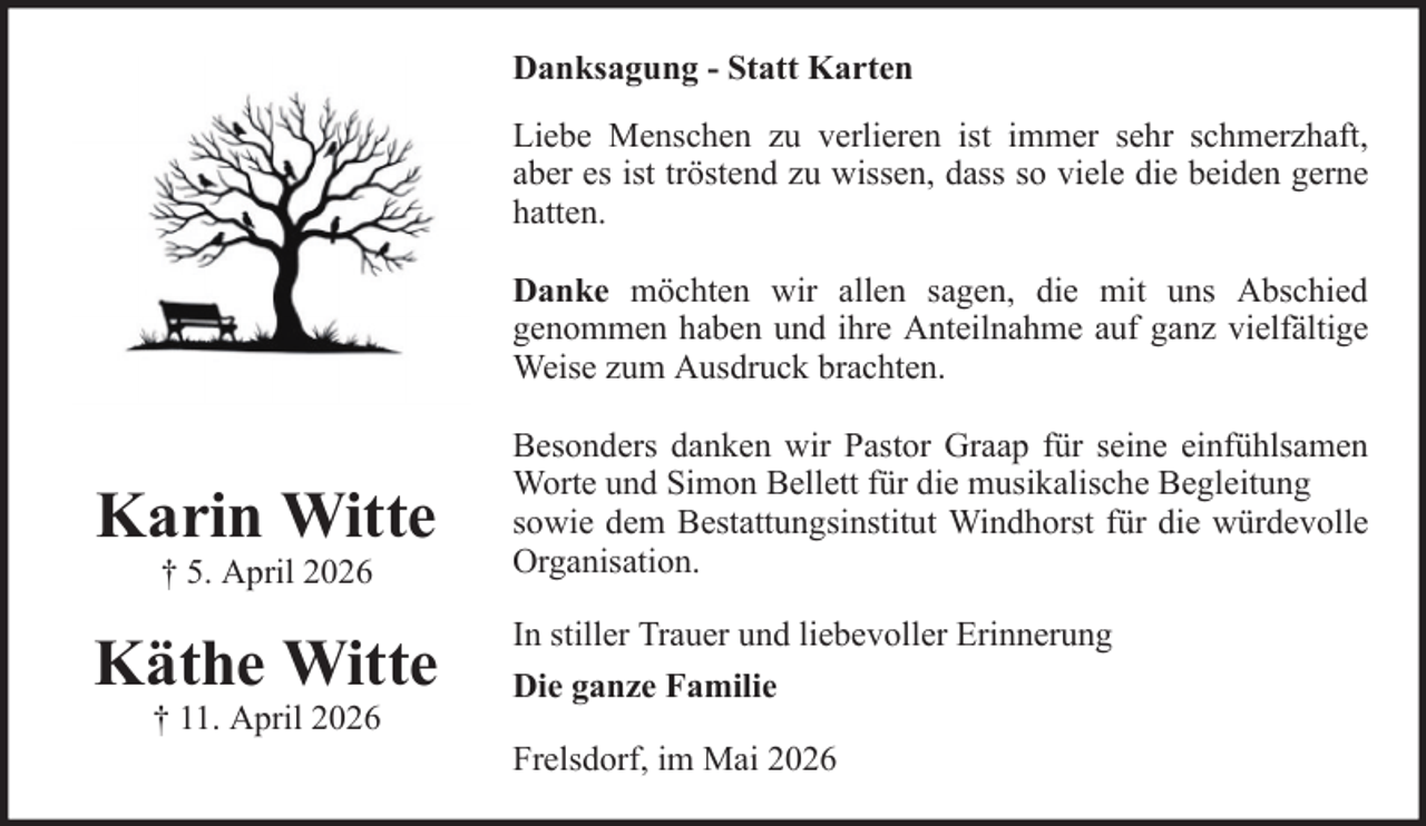 <p>Danksagung - Statt Karten<br />Liebe Menschen zu verlieren ist immer sehr schmerzhaft,<br />aber es ist tröstend zu wissen, dass so viele die beiden gerne<br />hatten.<br />Danke möchten wir allen sagen, die mit uns Abschied<br />genommen haben und ihre Anteilnahme auf ganz vielfältige<br />Weise zum Ausdruck brachten.</p><p>Karin Witte<br />† 5. April 2026</p><p>Käthe Witte<br />† 11. April 2026</p><p>Besonders danken wir Pastor Graap für seine einfühlsamen<br />Worte und Simon Bellett für die musikalische Begleitung<br />sowie dem Bestattungsinstitut Windhorst für die würdevolle<br />Organisation.<br />In stiller Trauer und liebevoller Erinnerung<br />Die ganze Familie<br />Frelsdorf, im Mai 2026</p>