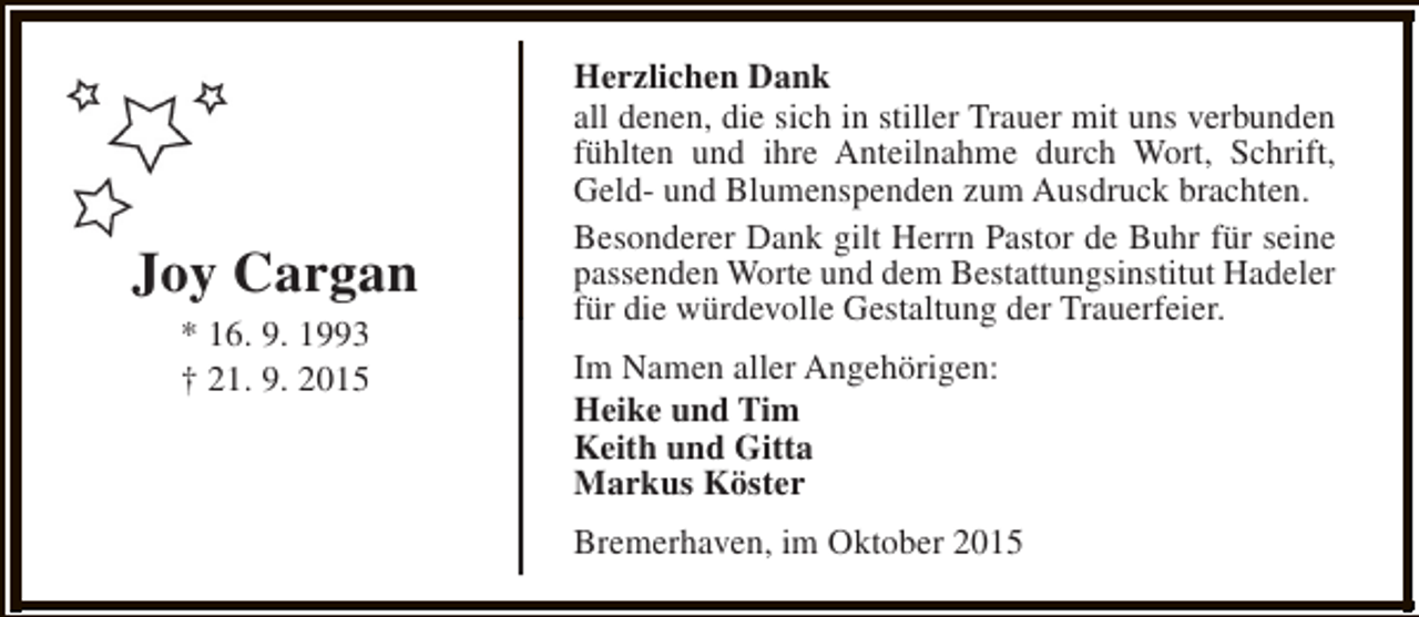 <p>Joy Cargan<br />* 16. 9. 1993<br />† 21. 9. 2015</p>
<p>Herzlichen Dank<br />all denen, die sich in stiller Trauer mit uns verbunden<br />fühlten und ihre Anteilnahme durch Wort, Schrift,<br />Geld- und Blumenspenden zum Ausdruck brachten.<br />Besonderer Dank gilt Herrn Pastor de Buhr für seine<br />passenden Worte und dem Bestattungsinstitut Hadeler<br />für die würdevolle Gestaltung der Trauerfeier.<br />Im Namen aller Angehörigen:<br />Heike und Tim<br />Keith und Gitta<br />Markus Köster<br />Bremerhaven, im Oktober 2015</p>