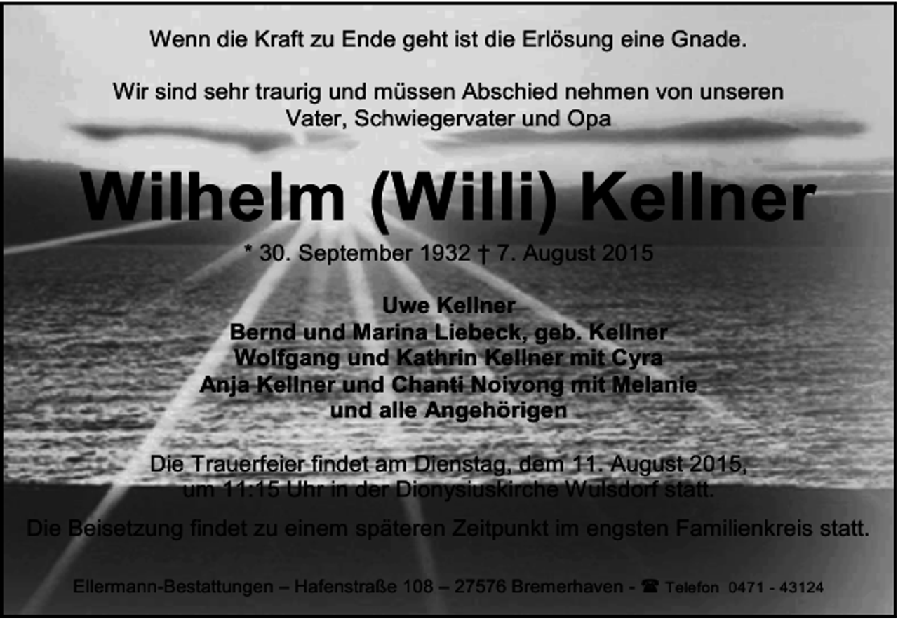 <p>Wenn die Kraft zu Ende geht ist die Erlösung eine Gnade.<br />Wir sind sehr traurig und müssen Abschied nehmen von unseren<br />Vater, Schwiegervater und Opa</p><p>Wilhelm (Willi) Kellner<br />* 30. September 1932 † 7. August 2015</p><p>Uwe Kellner<br />Bernd und Marina Liebeck, geb. Kellner<br />Wolfgang und Kathrin Kellner mit Cyra<br />Anja Kellner und Chanti Noivong mit Melanie<br />und alle Angehörigen<br />Die Trauerfeier findet am Dienstag, dem 11. August 2015,<br />um 11:15 Uhr in der Dionysiuskirche Wulsdorf statt.<br />Die Beisetzung findet zu einem späteren Zeitpunkt im engsten Familienkreis statt.<br />Ellermann-Bestattungen – Hafenstraße 108 – 27576 Bremerhaven -  Telefon 0471 - 43124</p>