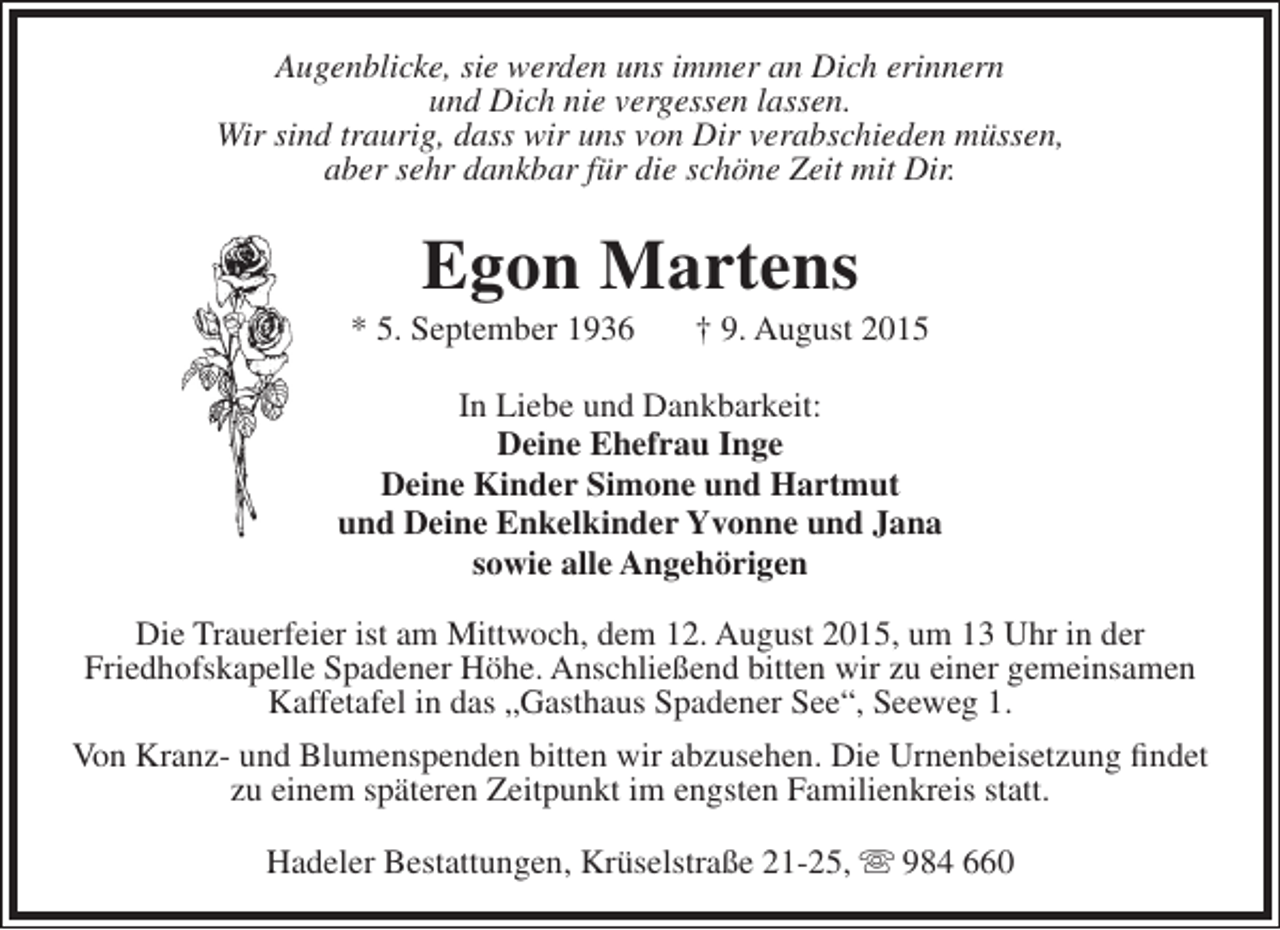 <p>Augenblicke, sie werden uns immer an Dich erinnern<br />und Dich nie vergessen lassen.<br />Wir sind traurig, dass wir uns von Dir verabschieden müssen,<br />aber sehr dankbar für die schöne Zeit mit Dir.</p><p>Egon Martens</p><p>* 5. September 1936</p><p>† 9. August 2015</p><p>In Liebe und Dankbarkeit:<br />Deine Ehefrau Inge<br />Deine Kinder Simone und Hartmut<br />und Deine Enkelkinder Yvonne und Jana<br />sowie alle Angehörigen<br />Die Trauerfeier ist am Mittwoch, dem 12. August 2015, um 13 Uhr in der<br />Friedhofskapelle Spadener Höhe. Anschließend bitten wir zu einer gemeinsamen<br />Kaffetafel in das „Gasthaus Spadener See“, Seeweg 1.<br />Von Kranz- und Blumenspenden bitten wir abzusehen. Die Urnenbeisetzung findet<br />zu einem späteren Zeitpunkt im engsten Familienkreis statt.<br />Hadeler Bestattungen, Krüselstraße 21-25,  984 660</p>