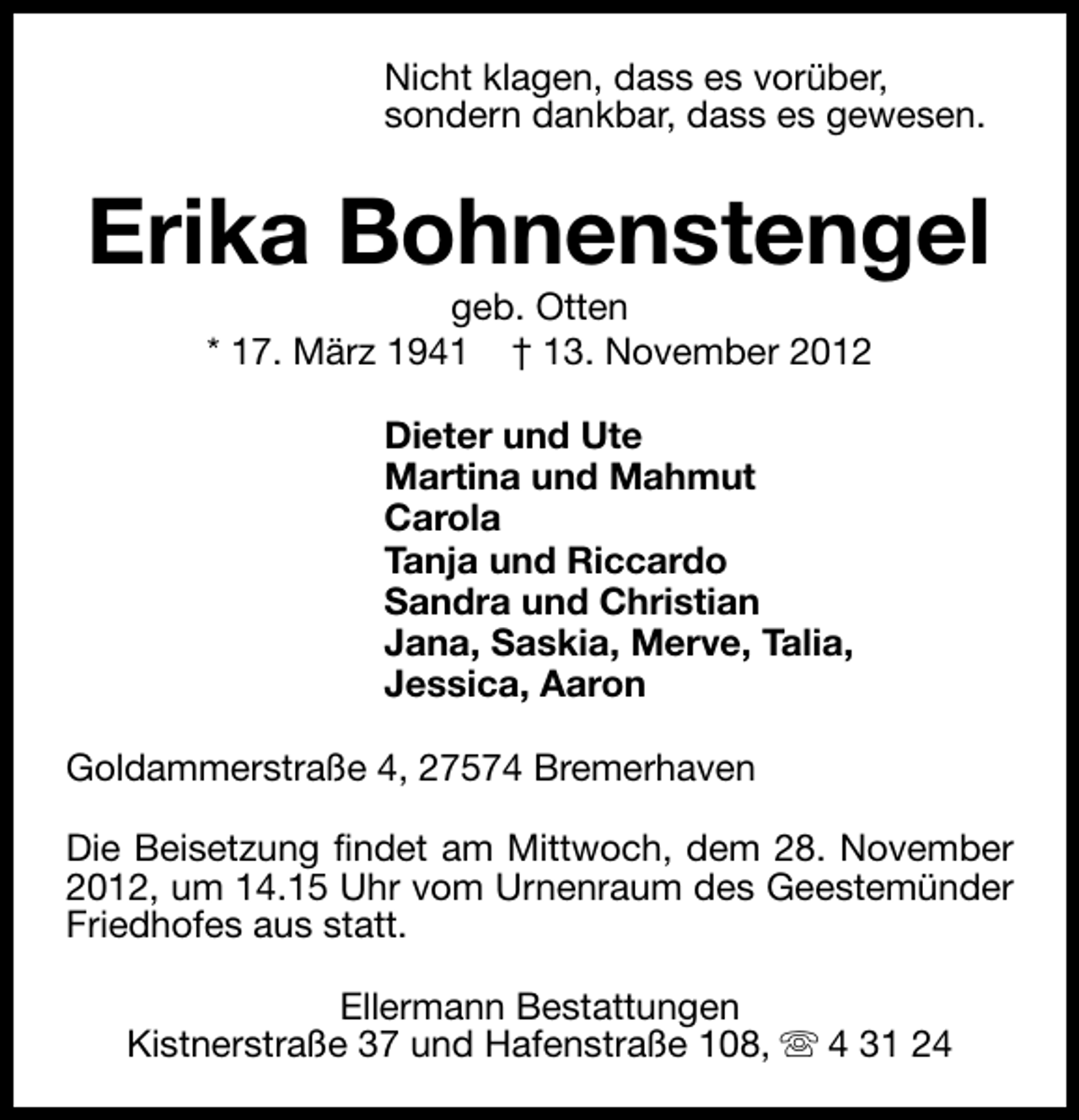 <p>Nicht klagen, dass es vorüber,<br />sondern dankbar, dass es gewesen.</p>
<p>Erika Bohnenstengel<br />geb. Otten<br />* 17. März 1941 † 13. November 2012<br />Dieter und Ute<br />Martina und Mahmut<br />Carola<br />Tanja und Riccardo<br />Sandra und Christian<br />Jana, Saskia, Merve, Talia,<br />Jessica, Aaron<br />Goldammerstraße 4, 27574 Bremerhaven<br />Die Beisetzung findet am Mittwoch, dem 28. November<br />2012, um 14.15 Uhr vom Urnenraum des Geestemünder<br />Friedhofes aus statt.<br />Ellermann Bestattungen<br />Kistnerstraße 37 und Hafenstraße 108, s 4 31 24</p>