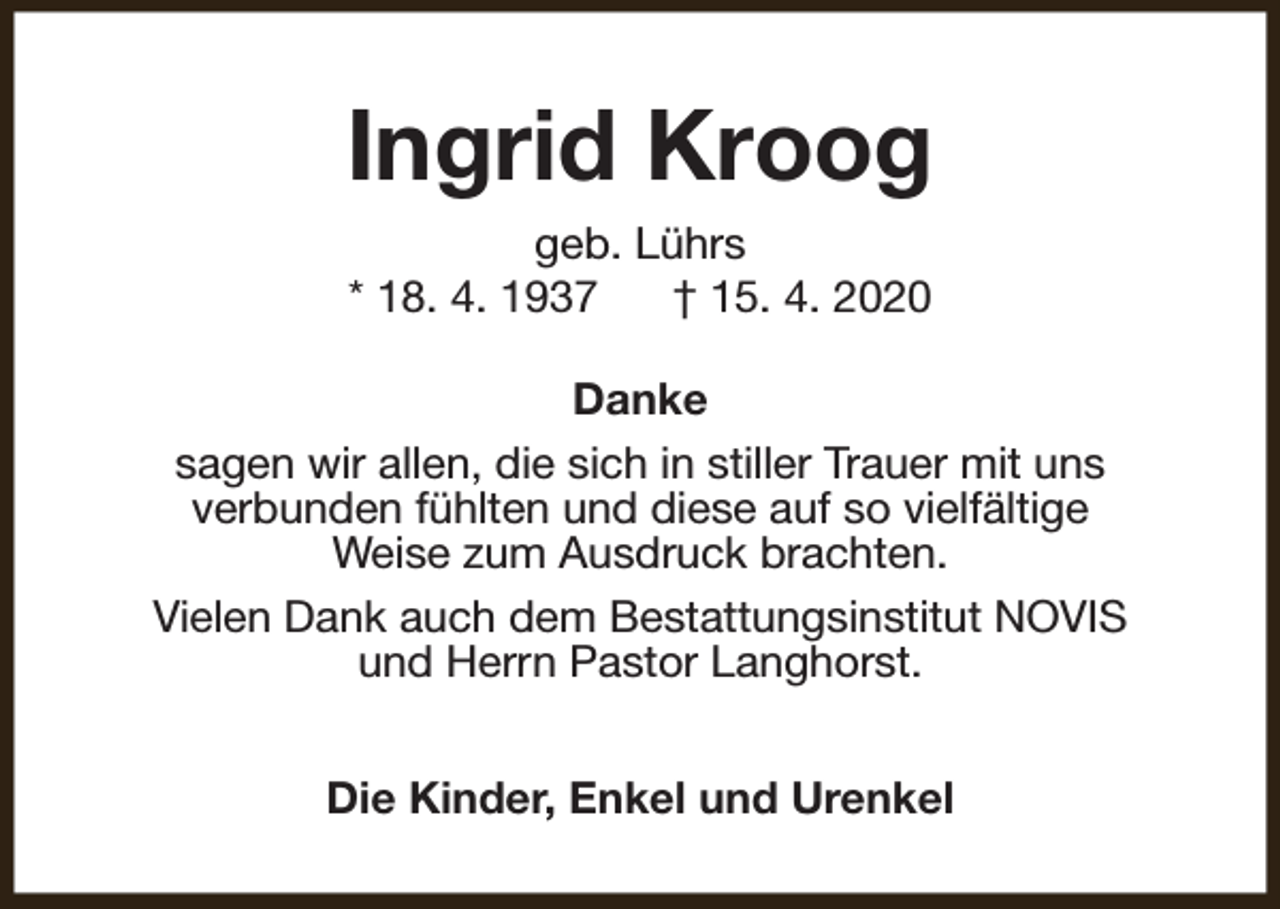 <p>Ingrid Kroog<br />geb. Lührs<br />* 18. 4. 1937<br />† 15. 4. 2020<br />Danke<br />sagen wir allen, die sich in stiller Trauer mit uns<br />verbunden fühlten und diese auf so vielfältige<br />Weise zum Ausdruck brachten.<br />Vielen Dank auch dem Bestattungsinstitut NOVIS<br />und Herrn Pastor Langhorst.<br />Die Kinder, Enkel und Urenkel</p>