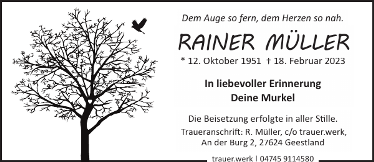 <p>Dem Auge so fern, dem Herzen so nah.</p><p>RAINER MÜLLER<br />* 12. Oktober 1951 † 18. Februar 2023</p><p>In liebevoller Erinnerung<br />Deine Murkel<br />Die Beisetzung erfolgte in aller Slle.<br />Traueranschri�: R. Müller, c/o trauer.werk,<br />An der Burg 2, 27624 Geestland<br />trauer.werk | 04745 9114580</p>