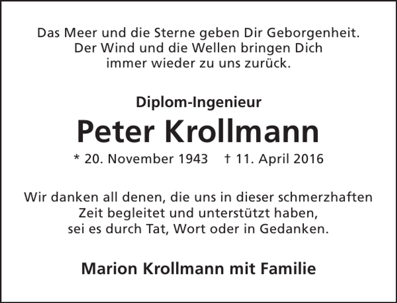 <p>Das Meer und die Sterne geben Dir Geborgenheit.<br />Der Wind und die Wellen bringen Dich<br />immer wieder zu uns zurück.</p><p>Diplom-Ingenieur</p><p>Peter Krollmann</p><p>* 20. November 1943</p><p>† 11. April 2016</p><p>Wir danken all denen, die uns in dieser schmerzhaften<br />Zeit begleitet und unterstützt haben,<br />sei es durch Tat, Wort oder in Gedanken.</p><p>Marion Krollmann mit Familie</p>