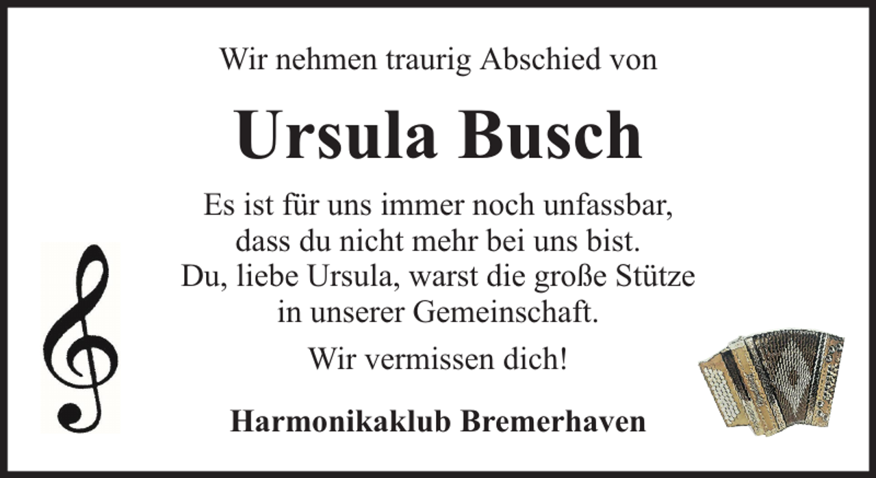 <p>Wir nehmen traurig Abschied von</p><p>Ursula Busch<br />Es ist für uns immer noch unfassbar,<br />dass du nicht mehr bei uns bist.<br />Du, liebe Ursula, warst die große Stütze<br />in unserer Gemeinschaft.<br />Wir vermissen dich!<br />Harmonikaklub Bremerhaven</p>