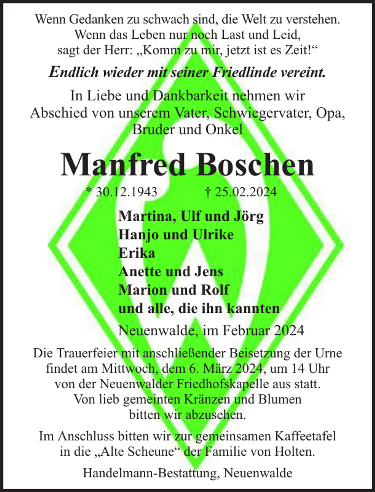 <p>Wenn Gedanken zu schwach sind, die Welt zu verstehen.<br />Wenn das Leben nur noch Last und Leid,<br />sagt der Herr: „Komm zu mir, jetzt ist es Zeit!“</p><p>Endlich wieder mit seiner Friedlinde vereint.<br />In Liebe und Dankbarkeit nehmen wir<br />Abschied von unserem Vater, Schwiegervater, Opa,<br />Bruder und Onkel</p><p>Manfred Boschen<br />* 30.12.1943</p><p>† 25.02.2024</p><p>Martina, Ulf und Jörg<br />Hanjo und Ulrike<br />Erika<br />Anette und Jens<br />Marion und Rolf<br />und alle, die ihn kannten<br />Neuenwalde, im Februar 2024<br />Die Trauerfeier mit anschließender Beisetzung der Urne<br />findet am Mittwoch, dem 6. März 2024, um 14 Uhr<br />von der Neuenwalder Friedhofskapelle aus statt.<br />Von lieb gemeinten Kränzen und Blumen<br />bitten wir abzusehen.<br />Im Anschluss bitten wir zur gemeinsamen Kaffeetafel<br />in die „Alte Scheune“ der Familie von Holten.<br />Handelmann-Bestattung, Neuenwalde</p>