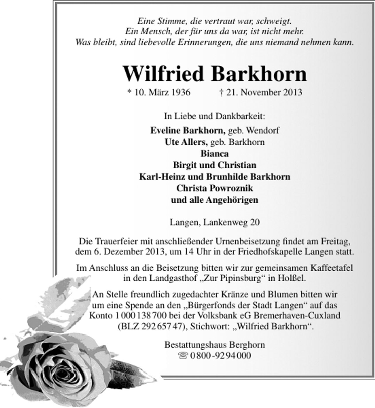 <p>Eine Stimme, die vertraut war, schweigt.<br />Ein Mensch, der für uns da war, ist nicht mehr.<br />Was bleibt, sind liebevolle Erinnerungen, die uns niemand nehmen kann.</p><p>Wilfried Barkhorn<br />* 10. März 1936</p><p>† 21. November 2013</p><p>In Liebe und Dankbarkeit:<br />Eveline Barkhorn, geb. Wendorf<br />Ute Allers, geb. Barkhorn<br />Bianca<br />Birgit und Christian<br />Karl-Heinz und Brunhilde Barkhorn<br />Christa Powroznik<br />und alle Angehörigen<br />Langen, Lankenweg 20<br />Die Trauerfeier mit anschließender Urnenbeisetzung ﬁndet am Freitag,<br />dem 6. Dezember 2013, um 14 Uhr in der Friedhofskapelle Langen statt.<br />Im Anschluss an die Beisetzung bitten wir zur gemeinsamen Kaffeetafel<br />in den Landgasthof „Zur Pipinsburg“ in Holßel.<br />An Stelle freundlich zugedachter Kränze und Blumen bitten wir<br />um eine Spende an den „Bürgerfonds der Stadt Langen“ auf das<br />Konto 1 000 138 700 bei der Volksbank eG Bremerhaven-Cuxland<br />(BLZ 292 657 47), Stichwort: „Wilfried Barkhorn“.<br />Bestattungshaus Berghorn<br /> 0 800 -92 94 000</p>
