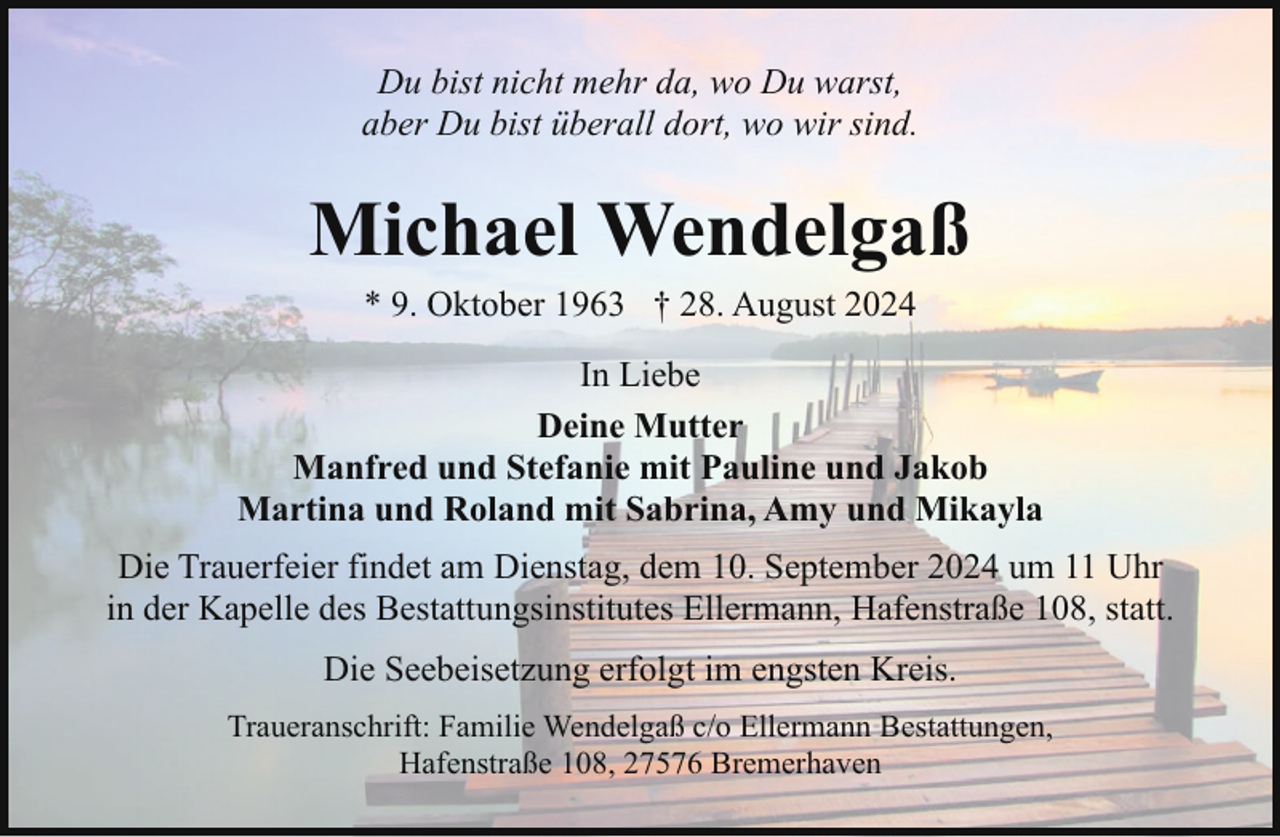 <p>Du bist nicht mehr da, wo Du warst,<br />aber Du bist überall dort, wo wir sind.</p><p>Michael Wendelgaß<br />* 9. Oktober 1963 † 28. August 2024</p><p>In Liebe<br />Deine Mutter<br />Manfred und Stefanie mit Pauline und Jakob<br />Martina und Roland mit Sabrina, Amy und Mikayla<br />Die Trauerfeier findet am Dienstag, dem 10. September 2024 um 11 Uhr<br />in der Kapelle des Bestattungsinstitutes Ellermann, Hafenstraße 108, statt.<br />Die Seebeisetzung erfolgt im engsten Kreis.<br />Traueranschrift: Familie Wendelgaß c/o Ellermann Bestattungen,<br />Hafenstraße 108, 27576 Bremerhaven</p>