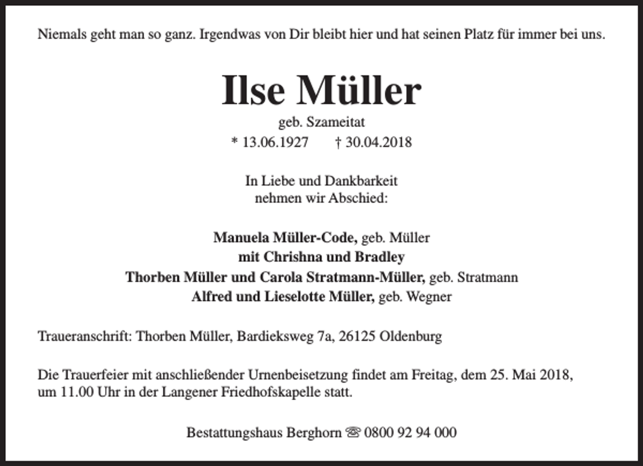 <p>Niemals geht man so ganz. Irgendwas von Dir bleibt hier und hat seinen Platz für immer bei uns.</p><p>Ilse Müller<br />geb. Szameitat<br />* 13.06.1927<br />† 30.04.2018<br />In Liebe und Dankbarkeit<br />nehmen wir Abschied:<br />Manuela Müller-Code, geb. Müller<br />mit Chrishna und Bradley<br />Thorben Müller und Carola Stratmann-Müller, geb. Stratmann<br />Alfred und Lieselotte Müller, geb. Wegner<br />Traueranschrift: Thorben Müller, Bardieksweg 7a, 26125 Oldenburg<br />Die Trauerfeier mit anschließender Urnenbeisetzung findet am Freitag, dem 25. Mai 2018,<br />um 11.00 Uhr in der Langener Friedhofskapelle statt.<br />Bestattungshaus Berghorn s 0800 92 94 000</p>