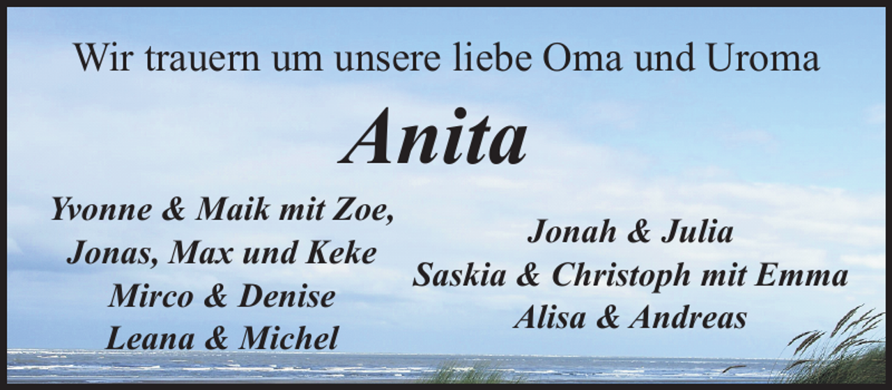 <p>Wir trauern um unsere liebe Oma und Uroma</p><p>Anita</p><p>Yvonne &amp; Maik mit Zoe,<br />Jonah &amp; Julia<br />Jonas, Max und Keke<br />Saskia &amp; Christoph mit Emma<br />Mirco &amp; Denise<br />Alisa &amp; Andreas<br />Leana &amp; Michel</p>